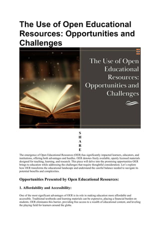 The Use of Open Educational
Resources: Opportunities and
Challenges
S
H
A
R
E
The emergence of Open Educational Resources (OER) has significantly impacted learners, educators, and
institutions, offering both advantages and hurdles. OER denotes freely available, openly licensed materials
designed for teaching, learning, and research. This piece will delve into the promising opportunities OER
brings to education while addressing the challenges that require thoughtful consideration. Let’s explore
how OER transforms the educational landscape and understand the careful balance needed to navigate its
potential benefits and complexities.
Opportunities Presented by Open Educational Resources:
1. Affordability and Accessibility:
One of the most significant advantages of OER is its role in making education more affordable and
accessible. Traditional textbooks and learning materials can be expensive, placing a financial burden on
students. OER eliminates this barrier, providing free access to a wealth of educational content, and leveling
the playing field for learners around the globe.
 