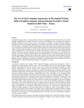 Developing Country Studies                                                                            www.iiste.org
ISSN 2224-607X (Paper) ISSN 2225-0565 (Online)
Vol 2, No.10, 2012




   The Use of Oral Language Approaches in Developing Writing
   Skills in English Language Among Kalenjin Secondary School
                   Students in Rift Valley – Kenya
                                             Benjamin Towett Koross

                                     P.O. Box 192 - 30200 Kitale – Kenya

                          E-mail of corresponding author: benjaminkoross@yahoo.com



Abstract
In English Language, there is a strong correlation between oral language skills and achievement in the written
language among learners in schools. However, one of the most important ways of learning oral English is
adequate vocabulary so that a learner can use a wide range of vocabulary in writing. This study sought to
investigate the use of oral language approaches in developing writing skills in English in Kenyan Secondary
Schools in Kenya. A descriptive survey research design was used. The schools under investigation were a sample
size of 28 (30%) was selected from 64 secondary schools categorized as district and provincial, girls school boys’
schools. Stratified random sampling was used to get the schools from the categories and simple random sampling
to get respondents from each school into the samples. Questionnaires were used to solicit information from
teachers, observations and tape recording was used to record linguistics data exactly as it occurred while he
learning in classroom took place. Both descriptive and inferential statistics were used during data analysis with
the help of percentages, frequently tables and pie chart. Analysis was done using statistical package for social
sciences SPSS. The findings of the study revealed that problems found in schools were associated with student’s
attitudes, teachers’ methodology of teaching, unavailabity of instructional materials and inability of learners to
express themselves orally thus hindering development of competence in writing.
Introduction
 According to shorthand and Gregory (1991) “Successful language communication through the modes of
speaking and writing requires constant practice. This means taking interest in the target language, making
mistakes and putting them right. At the end of it all, you will find more challenges of language use which
enhance communication in context”. Floden (1997) emphasizes the need for teachers to investigate there
teaching of speaking and writing. He advocates for content and methodology that would help students to learn
about them and the target environment in which language has to be used accordingly. He continues to argue that
classroom teaching espouses language communication that takes advantages of the emerging global
consciousness through speaking and writing with some objectives and aims. English language is taught as a
subject and at the same time it is a medium of instruction for other subjects except Kiswahili. A study carried out
on educational implications of using English as a medium of instructions in secondary school, Makori and
Mumiukha (2008) revealed that there was a clear problem for students in using English to convey their thoughts
and in their effort to grasp classroom tasks. This was one reason for the declining performance in National
examinations. They further explained that lack of sufficient learning materials is the main handicap schools
suffer while attempting to overcome, the logistic problems they face. Also from classroom observation, mother
tongue use inhibits the use of English in interaction and expression. The study however, suggested that the
straight for English approach is favored because parents see English as means of pre-requisite to socio –
economic advancement for their children than mother tongue. Findings further revealed that students switched
from English to Kiswahili and hesitance manifested, teachers explained that their school policy was English,
Kiswahili only. In fact there were even placards placed all over the hall ways and on door entrance calling on
everyone to speak in English.
KIE (2006) outlines specific objectives of teaching oral skills in English to be covered in the syllabus. The aim is
to make the student communicate effectively and intelligently in English. It also helps the student to develop
                                                         28
 