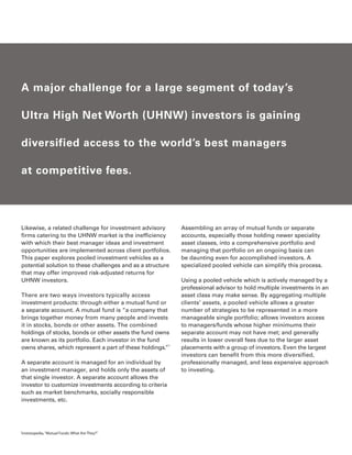 A major challenge for a large segment of today’s

    Ultra High Net Worth (UHNW) investors is gaining

    diversified access to the world’s best managers

    at competitive fees.




    Likewise, a related challenge for investment advisory       Assembling an array of mutual funds or separate
    firms catering to the UHNW market is the inefficiency       accounts, especially those holding newer speciality
    with which their best manager ideas and investment          asset classes, into a comprehensive portfolio and
    opportunities are implemented across client portfolios.     managing that portfolio on an ongoing basis can
    This paper explores pooled investment vehicles as a         be daunting even for accomplished investors. A
    potential solution to these challenges and as a structure   specialized pooled vehicle can simplify this process.
    that may offer improved risk-adjusted returns for
    UHNW investors.                                             Using a pooled vehicle which is actively managed by a
                                                                professional advisor to hold multiple investments in an
    There are two ways investors typically access               asset class may make sense. By aggregating multiple
    investment products: through either a mutual fund or        clients’ assets, a pooled vehicle allows a greater
    a separate account. A mutual fund is “a company that        number of strategies to be represented in a more
    brings together money from many people and invests          manageable single portfolio; allows investors access
    it in stocks, bonds or other assets. The combined           to managers/funds whose higher minimums their
    holdings of stocks, bonds or other assets the fund owns     separate account may not have met; and generally
    are known as its portfolio. Each investor in the fund       results in lower overall fees due to the larger asset
    owns shares, which represent a part of these holdings.”1    placements with a group of investors. Even the largest
                                                                investors can benefit from this more diversified,
    A separate account is managed for an individual by          professionally managed, and less expensive approach
    an investment manager, and holds only the assets of         to investing.
    that single investor. A separate account allows the
    investor to customize investments according to criteria
    such as market benchmarks, socially responsible
    investments, etc.




1
    Investopedia, “Mutual Funds: What Are They?”
 