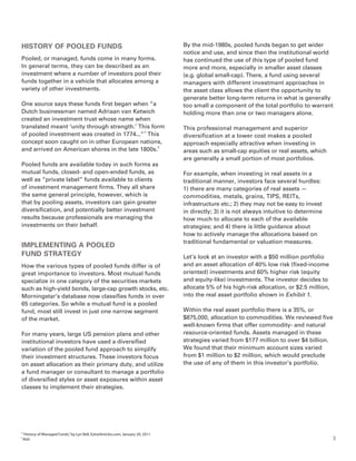HISTORY OF POOLED FUNDS                                                            By the mid-1980s, pooled funds began to get wider
                                                                                   notice and use, and since then the institutional world
Pooled, or managed, funds come in many forms.                                      has continued the use of this type of pooled fund
In general terms, they can be described as an                                      more and more, especially in smaller asset classes
investment where a number of investors pool their                                  (e.g. global small-cap). There, a fund using several
funds together in a vehicle that allocates among a                                 managers with different investment approaches in
variety of other investments.                                                      the asset class allows the client the opportunity to
                                                                                   generate better long-term returns in what is generally
One source says these funds first began when “a                                    too small a component of the total portfolio to warrant
Dutch businessman named Adriaan van Ketwich                                        holding more than one or two managers alone.
created an investment trust whose name when
translated meant ‘unity through strength.’ This form                               This professional management and superior
of pooled investment was created in 1774...” 2 This                                diversification at a lower cost makes a pooled
concept soon caught on in other European nations,                                  approach especially attractive when investing in
and arrived on American shores in the late 1800s.3                                 areas such as small-cap equities or real assets, which
                                                                                   are generally a small portion of most portfolios.
Pooled funds are available today in such forms as
mutual funds, closed- and open-ended funds, as                                     For example, when investing in real assets in a
well as “private label” funds available to clients                                 traditional manner, investors face several hurdles:
of investment management firms. They all share                                     1) there are many categories of real assets —
the same general principle, however, which is                                      commodities, metals, grains, TIPS, REITs,
that by pooling assets, investors can gain greater                                 infrastructure etc.; 2) they may not be easy to invest
diversification, and potentially better investment                                 in directly; 3) it is not always intuitive to determine
results because professionals are managing the                                     how much to allocate to each of the available
investments on their behalf.                                                       strategies; and 4) there is little guidance about
                                                                                   how to actively manage the allocations based on
                                                                                   traditional fundamental or valuation measures.
IMPLEMENTING A POOLED
FUND STRATEGY                                                                      Let’s look at an investor with a $50 million portfolio
How the various types of pooled funds differ is of                                 and an asset allocation of 40% low risk (fixed-income
great importance to investors. Most mutual funds                                   oriented) investments and 60% higher risk (equity
specialize in one category of the securities markets                               and equity-like) investments. The investor decides to
such as high-yield bonds, large-cap growth stocks, etc.                            allocate 5% of his high-risk allocation, or $2.5 million,
Morningstar’s database now classifies funds in over                                into the real asset portfolio shown in Exhibit 1.
65 categories. So while a mutual fund is a pooled
fund, most still invest in just one narrow segment                                 Within the real asset portfolio there is a 35%, or
of the market.                                                                     $875,000, allocation to commodities. We reviewed five
                                                                                   well-known firms that offer commodity- and natural
For many years, large US pension plans and other                                   resource-oriented funds. Assets managed in these
institutional investors have used a diversified                                    strategies varied from $177 million to over $4 billion.
variation of the pooled fund approach to simplify                                  We found that their minimum account sizes varied
their investment structures. These investors focus                                 from $1 million to $2 million, which would preclude
on asset allocation as their primary duty, and utilize                             the use of any of them in this investor’s portfolio.
a fund manager or consultant to manage a portfolio
of diversified styles or asset exposures within asset
classes to implement their strategies.




2
    “History of Managed Funds,” by Lyn Bell, EzineArticles.com, January 20, 2011
3
    Ibid.                                                                                                                                      3
 