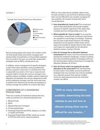 EXHIBIT 1                                                     With so many alternatives available, determining
                                                              the best vehicles to use and how to allocate among
                                                              them can be difficult for any investor managing his
    Sample Real Asset Pooled Fund Allocations                 own portfolio. An investor is faced with some
                                                              crucial decisions:

                 10%                                          1.	 How diversified do I want to be? The investment
                       10%
            5%                                                    options discussed above will provide targeted
                                       Infrastructure            exposure to specific segments of the asset class
                             10%
                                       REITS                     involved, but none will generally cover it all.
                                       Commodities
      30%                                                     2.	 What tradeoffs do I have to make? In an area like
                                       Energy
                                                                  commodities, mutual funds investing in derivatives
                                       Timber/Farmland
                                                                  are exposed to such things as contango.4 However,
                                       TIPS
                         35%                                      the only way to get broad exposure via holding
                                                                  physicals is to buy specific metals funds, which
                                                                  require the investor to decide what to hold, when,
                                                                  and makes him responsible for the allocation
                                                                  decision across a number of funds.

But by pooling assets with others, the investor could         3.	 How do I manage the re-allocation between
not only access these commodity managers and                      investments? As macro- and micro-economic events
achieve better diversification in this portfolio segment          change the investment landscape, investors building
than he could on his own, he could also access other              their own diversified portfolio of strategies will have
strategies such as REITs, infrastructure, etc.                    the daunting task of determining how to manage the
                                                                  allocation between all of them.
In addition, active management of specific strategies
                                                              4.	 How do I know what I am paying for my total
is part of the value-add when using a professional
                                                                  allocation to the asset class? The individual fees
advisor to guide investment in a pooled fund. This
                                                                  for each option vary widely, and some preferred
is especially true when a firm has an experienced
                                                                  strategies that may cost less may only be available
research staff to review the various managers and
                                                                  via a separate account that requires a higher
portfolio options available; is better suited to adjust the
                                                                  minimum asset placement than the individual
allocation mix between the various categories as well
                                                                  investor can afford.
as the underlying manager; and has more resources
to perform the research and monitoring necessary to
actively manage the portfolio on a day-to-day basis.


COMPONENTS OF A DIVERSIFIED                                              “With so many alternatives
POOLED FUND
There are a variety of investment options that may                       available, determining the best
make up a portion of a diversified pooled fund:
1.	 Mutual Funds                                                         vehicles to use and how to
2.	REITs
3.	 Separate Account managers
                                                                         allocate among them can be
4.	 Private partnerships
5.	 Exchange Traded Funds (ETFs), based on an index
	 or single commodity                                                    difficult for any investor...”
6.	 Exchange Traded Notes (ETNs), which are similar
	 to ETFs but with some unique properties
                                                              4	
                                                                   Contango occurs in a climate of rising prices, when longer-term futures
                                                                   contracts carry a higher price than near-term contracts. Rolling over a near-term
4                                                                  to a longer-term contract can lead to a slippage in return to an investor.
 