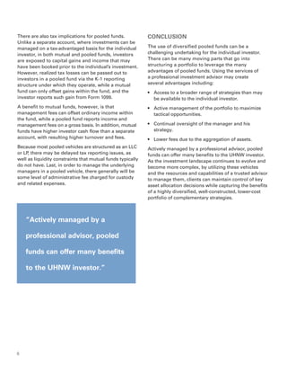There are also tax implications for pooled funds.           CONCLUSION
Unlike a separate account, where investments can be
managed on a tax-advantaged basis for the individual        The use of diversified pooled funds can be a
investor, in both mutual and pooled funds, investors        challenging undertaking for the individual investor.
are exposed to capital gains and income that may            There can be many moving parts that go into
have been booked prior to the individual’s investment.      structuring a portfolio to leverage the many
However, realized tax losses can be passed out to           advantages of pooled funds. Using the services of
investors in a pooled fund via the K-1 reporting            a professional investment advisor may create
structure under which they operate, while a mutual          several advantages including:
fund can only offset gains within the fund, and the         •	 Access to a broader range of strategies than may
investor reports such gain from Form 1099.                     be available to the individual investor.
A benefit to mutual funds, however, is that                 •	 Active management of the portfolio to maximize
management fees can offset ordinary income within              tactical opportunities.
the fund, while a pooled fund reports income and
management fees on a gross basis. In addition, mutual       •	 Continual oversight of the manager and his
funds have higher investor cash flow than a separate           strategy.
account, with resulting higher turnover and fees.           •	 Lower fees due to the aggregation of assets.
Because most pooled vehicles are structured as an LLC       Actively managed by a professional advisor, pooled
or LP there may be delayed tax reporting issues, as
     ,                                                      funds can offer many benefits to the UHNW investor.
well as liquidity constraints that mutual funds typically   As the investment landscape continues to evolve and
do not have. Last, in order to manage the underlying        become more complex, by utilizing these vehicles
managers in a pooled vehicle, there generally will be       and the resources and capabilities of a trusted advisor
some level of administrative fee charged for custody        to manage them, clients can maintain control of key
and related expenses.                                       asset allocation decisions while capturing the benefits
                                                            of a highly diversified, well-constructed, lower-cost
                                                            portfolio of complementary strategies.



    “Actively managed by a

    professional advisor, pooled

    funds can offer many benefits

    to the UHNW investor.”




6
 