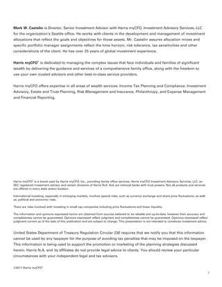 Mark W. Castelin is Director, Senior Investment Advisor with Harris myCFO, Investment Advisory Services, LLC
for the organization’s Seattle office. He works with clients in the development and management of investment
allocations that reflect the goals and objectives for those assets. Mr. Castelin assures allocation mixes and
specific portfolio manager assignments reflect the time horizon, risk tolerance, tax sensitivities and other
considerations of the client. He has over 25 years of global investment experience.


Harris myCFO® is dedicated to managing the complex issues that face individuals and families of significant
wealth by delivering the guidance and services of a comprehensive family office, along with the freedom to
use your own trusted advisors and other best-in-class service providers.


Harris myCFO offers expertise in all areas of wealth services: Income Tax Planning and Compliance, Investment
Advisory, Estate and Trust Planning, Risk Management and Insurance, Philanthropy, and Expense Management
and Financial Reporting.




Harris myCFO® is a brand used by Harris myCFO, Inc., providing family office services, Harris myCFO Investment Advisory Services, LLC, an
SEC registered investment advisor and certain divisions of Harris N.A. that are national banks with trust powers. Not all products and services
are offered in every state and/or location.

International investing, especially in emerging markets, involves special risks, such as currency exchange and share price fluctuations, as well
as, political and economic risks.

There are risks involved with investing in small cap companies including price fluctuations and lower liquidity.

The information and opinions expressed herein are obtained from sources believed to be reliable and up-to-date, however their accuracy and
completeness cannot be guaranteed. Opinions expressed reflect judgment and completeness cannot be guaranteed. Opinions expressed reflect
judgment current as of the date of this publication and are subject to change. This presentation is not intended to constitute investment advice.



United States Department of Treasury Regulation Circular 230 requires that we notify you that this information
cannot be used by any taxpayer for the purpose of avoiding tax penalties that may be imposed on the taxpayer.
This information is being used to support the promotion or marketing of the planning strategies discussed
herein. Harris N.A. and its affiliates do not provide legal advice to clients. You should review your particular
circumstances with your independent legal and tax advisors.


©2011 Harris myCFO®
                                                                                                                                                   7
 