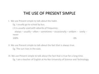 THE USE OF PRESENT SIMPLE 
I. We use Present simple to talk about the habit. 
Eg. I usually go to school by bus. 
( It is usually used with adverbs of frequency: 
always – usually – often – sometimes – occasionally – seldom -- rarely -- 
never 
100% 0% 
II. We use Present simple to talk about the fact that is always true. 
Eg. The sun rises in the east. 
III. We use Present simple to talk about the fact that is true for a long time. 
Eg. I am a teacher of English at Ha Noi University of Science and Technology. 
