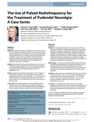 GYNAECOLOGY
The Use of Pulsed Radiofrequency for
the Treatment of Pudendal Neuralgia:
A Case Series
C.E. Frank
Cairina E. Frank, MSc;1,2
Teresa Flaxman, PhD;2,3,4
Yvette Goddard, MD;4,5
Innie Chen, MD, MPH;2,3,4
Cici Zhu, MD;2,3,4
Sukhbir S. Singh, MD2,3,4
1
Department of Medicine, McGill University, Montreal, QC
2
The Ottawa Hospital Research Institute, Ottawa, ON
3
Department of Obstetrics and Gynecology, The Ottawa Hospital, Ottawa, ON
4
Department of Medicine, University of Ottawa, Ottawa, ON
5
Department of Anesthesiology, The Ottawa Hospital, Ottawa, ON
Abstract
Objective: Pudendal neuralgia is a recognized cause of chronic pelvic
pain. The diagnosis is complex, and there is no consensus on ideal
management. Many current methods do not provide adequate relief.
Pulsed radiofrequency is a minimally invasive option that has been
reported for its use in other neuropathies. This study aimed to
evaluate the feasibility and safety of using transvaginal pulsed
radiofrequency for the treatment of pudendal neuralgia and to
generate a hypothesis on its efﬁcacy.
Methods: A retrospective review was conducted of women who were
treated with pulsed radiofrequency for chronic pelvic pain owing to
pudendal neuralgia between January 2012 and December 2017 at
an academic tertiary care centre. (Canadian Task Force
Classiﬁcation II-3).
Results: A total of seven patients were included. The mean age was
43.7 (standard deviation 7.97). The average number of pulsed
radiofrequency treatments was 4.43 (range 1−12), and the duration
of effect averaged 11.4 weeks (standard deviation 3.09). There
were no major or minor complications at the time of procedure or at
follow-up visits.
Conclusions: Pulsed radiofrequency may be an effective and safe
treatment option for the management of pudendal neuralgia for
women in whom conservative management has not been effective.
Future controlled studies are needed to conﬁrm this hypothesis.
Résumé
Objectif : La nevralgie pudendale est une cause connue de douleurs
pelviennes chroniques. Le diagnostic est complexe, et il n’y a pas de
consensus sur la prise en charge ideale. Beaucoup des methodes
employees actuellement n’offrent pas un soulagement adequat. La
radiofrequence pulsee est une methode a effraction minimale dont
l’utilisation a ete documentee pour traiter d’autres neuropathies. Cette
etude visait a evaluer s’il est faisable et s^ur de traiter la nevralgie
pudendale par radiofrequence pulsee transvaginale, et a emettre une
hypothese sur l’efﬁcacite de cette methode.
Méthodologie : Les auteurs ont etudie retrospectivement les dossiers
de femmes ayant ete traitees par radiofrequence pulsee pour des
douleurs pelviennes chroniques causees par une nevralgie
pudendale entre janvier 2012 et decembre 2017 dans un centre de
soins tertiaire universitaire (classiﬁcation II-3 du Groupe d’etude
canadien).
Résultats : L’etude a porte sur sept patientes dont l’^age moyen etait de
43,7 ans (ecart-type : 7,97). Le nombre moyen de traitements par
radiofrequence pulsee etait de 4,43 (etendue : 1−12), et l’effet
durait en moyenne 11,4 semaines (ecart-type : 3,09). Il n’y a eu
aucune complication majeure ou mineure au moment de
l’intervention ou du suivi.
Conclusion : La radiofrequence pulsee pourrait ^etre une option
therapeutique efﬁcace et s^ure pour la nevralgie pudendale chez les
femmes chez qui la prise en charge classique n’a pas ete efﬁcace.
Des essais comparatifs seront necessaires pour conﬁrmer cette
hypothese.
© 2019 The Society of Obstetricians and Gynaecologists of Canada/La
Société des obstétriciens et gynécologues du Canada. Published by
Elsevier Inc. All rights reserved.
J Obstet Gynaecol Can 2019;41(11):1558−1563
https://doi.org/10.1016/j.jogc.2019.01.019
INTRODUCTION
P udendal neuralgia (PN) is a recognized cause of
chronic pelvic pain. PN typically manifests as a sharp
Key Words: Pudendal neuralgia, pulsed radiofrequency, chronic
pain, refractory pain
Corresponding author: Dr. Sukhbir S. Singh, Department of
Obstetrics and Gynecology and Department of Anesthesiology, The
Ottawa Hospital, ON. susingh@toh.ca
Competing interests: The authors declare that they have no
competing interests.
Each author has indicated that they meet the journal’s requirements
for authorship.
Received on October 20, 2018
Accepted on January 2, 2019
Available online on March 23, 2019
1558  NOVEMBER JOGC NOVEMBRE 2019
Downloaded for Anonymous User (n/a) at Health Evidence Resource for Washington State from ClinicalKey.com by Elsevier on January 23, 2020.
For personal use only. No other uses without permission. Copyright ©2020. Elsevier Inc. All rights reserved.
 