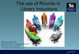 The use of Rounds in Library Inductions  Christiana Titahmboh  Liaison Librarian - Learning & Teaching Birmingham City University Christiana.Titahmboh@bcu.ac.uk 