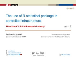 The use of R statistical package in
controlled infrastructure
The case of Clinical Research industry
Adrian Olszewski
Senior Biostatistician at 2KMM
22th Jun 2018
Poland • Sosnowiec
www.2kmm.eu
Polish National Group of the
International Society for Clinical Biostatistics
http://www.iscb.pl
40min
www.r-clinical-research.com
r.clin.res@gmail.com
PART I
 