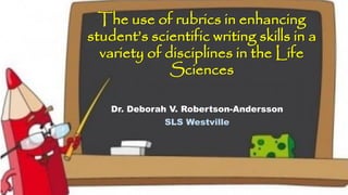 The use of rubrics in enhancing
student’s scientific writing skills in a
variety of disciplines in the Life
Sciences
Dr. Deborah V. Robertson-Andersson
SLS Westville
 
