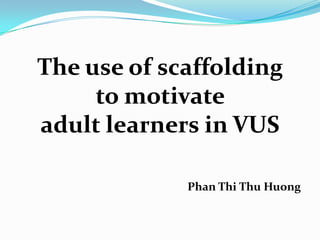 The use of scaffolding
to motivate
adult learners in VUS
Phan Thi Thu Huong
 