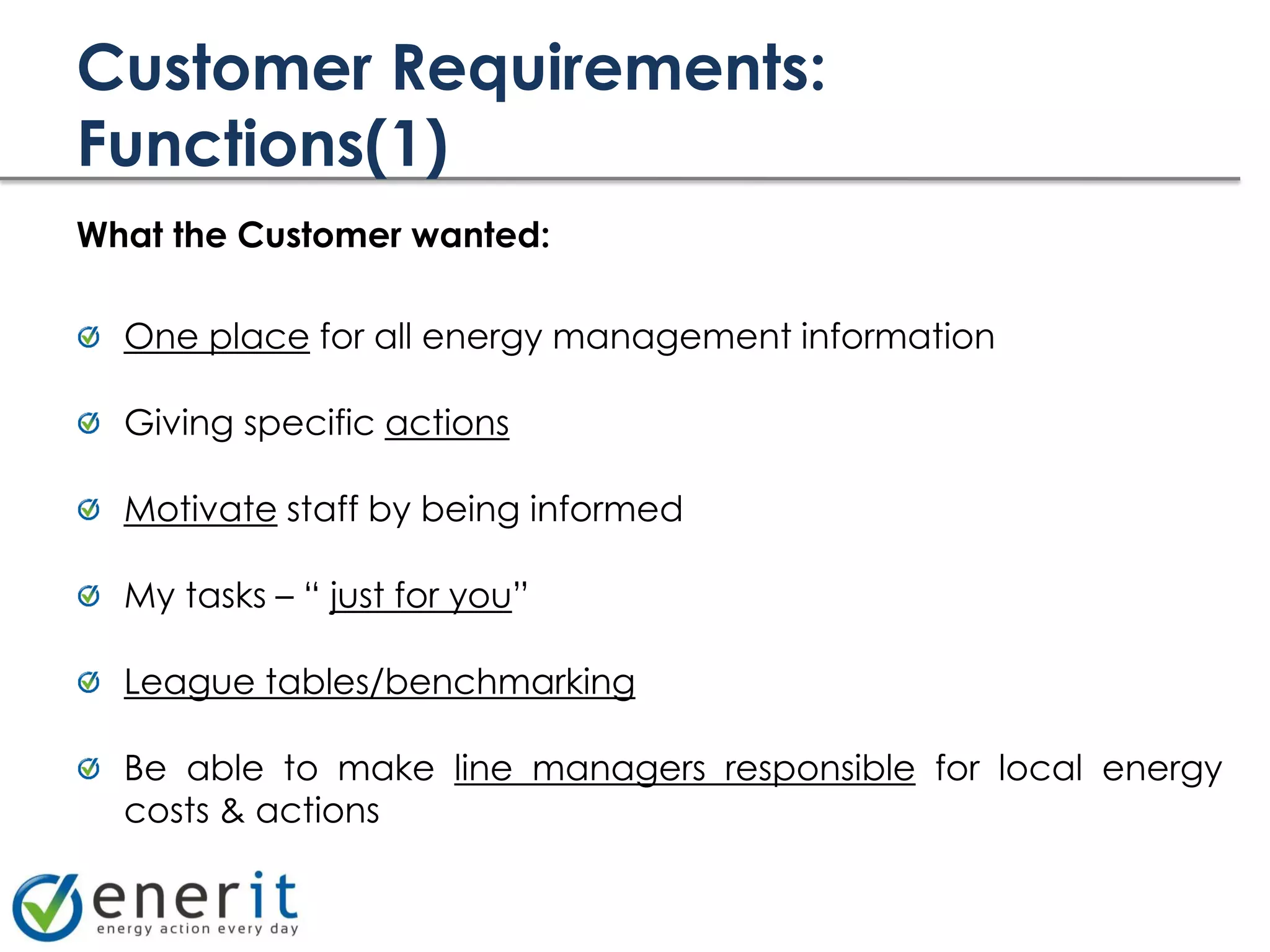 Customer Requirements:
Functions(1)
What the Customer wanted:

  One place for all energy management information

  Giving specific actions

  Motivate staff by being informed

  My tasks – “ just for you”

  League tables/benchmarking

  Be able to make line managers responsible for local energy
  costs & actions
 