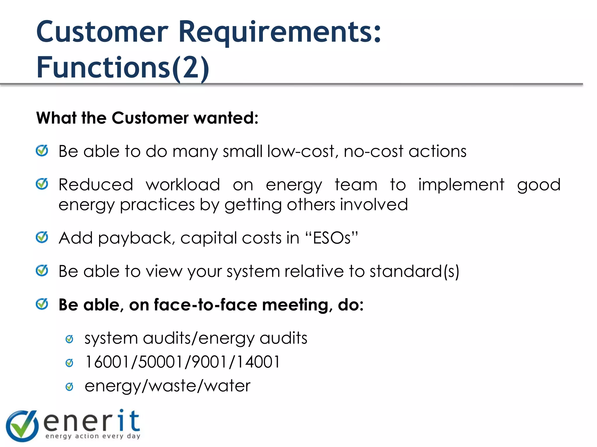 Customer Requirements:
Functions(2)
What the Customer wanted:

  Be able to do many small low-cost, no-cost actions

  Reduced workload on energy team to implement good
  energy practices by getting others involved

  Add payback, capital costs in “ESOs”

  Be able to view your system relative to standard(s)

  Be able, on face-to-face meeting, do:

     system audits/energy audits
     16001/50001/9001/14001
     energy/waste/water
 