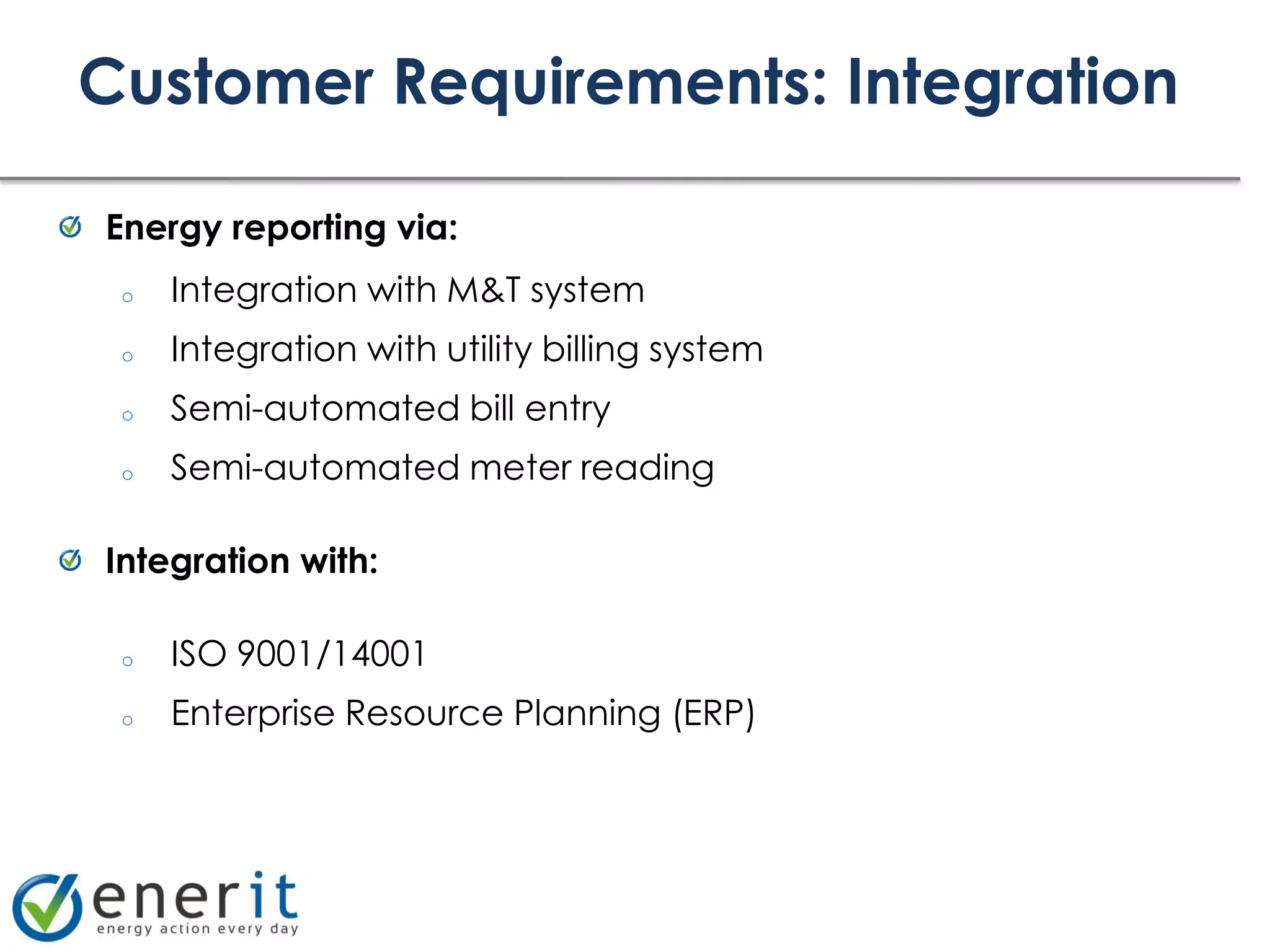 Customer Requirements: Integration

Energy reporting via:
 o   Integration with M&T system
 o   Integration with utility billing system
 o   Semi-automated bill entry
 o   Semi-automated meter reading

Integration with:

 o   ISO 9001/14001
 o   Enterprise Resource Planning (ERP)
 