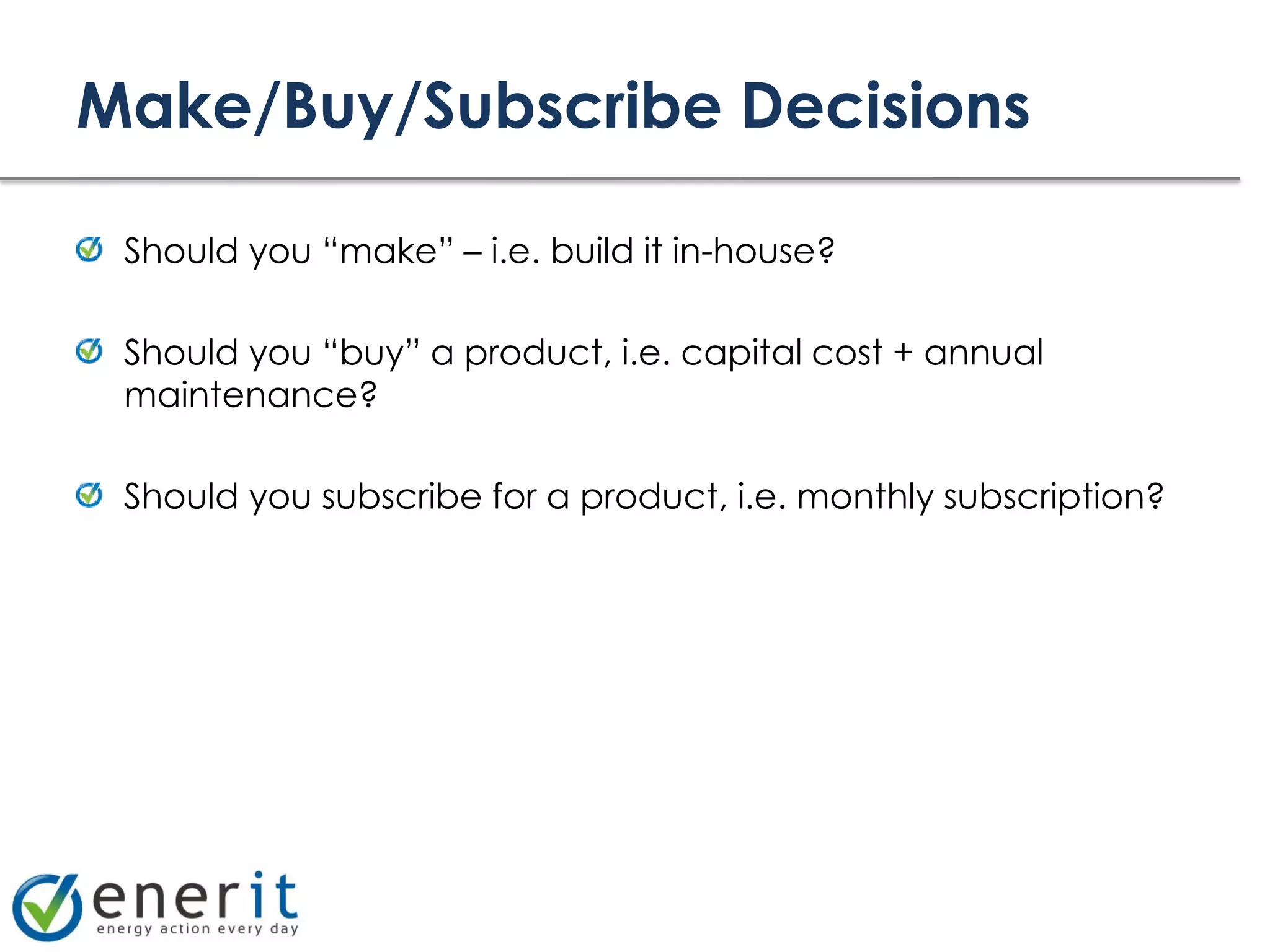 Make/Buy/Subscribe Decisions

 Should you “make” – i.e. build it in-house?

 Should you “buy” a product, i.e. capital cost + annual
 maintenance?

 Should you subscribe for a product, i.e. monthly subscription?
 