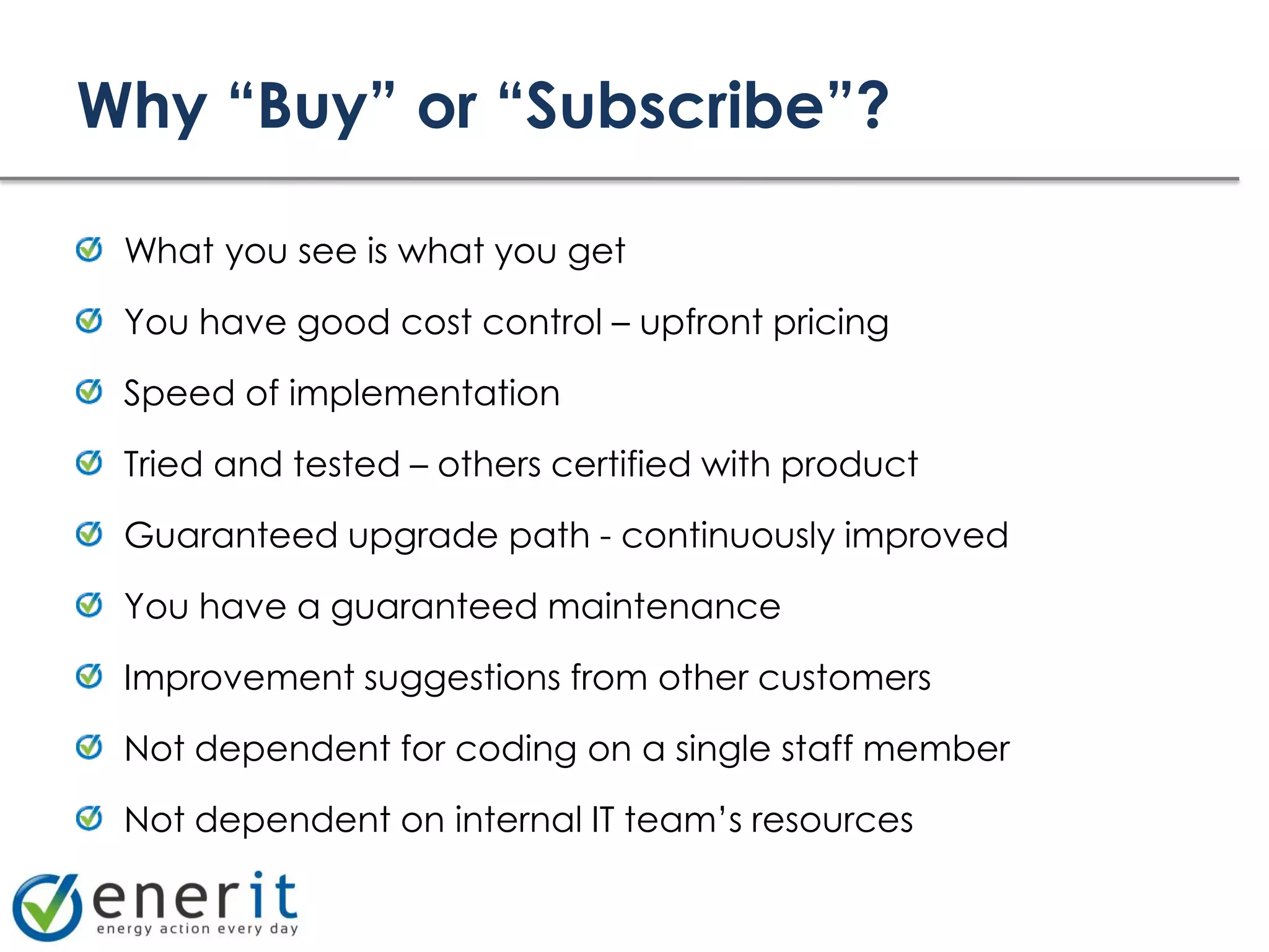 Why “Buy” or “Subscribe”?

 What you see is what you get

 You have good cost control – upfront pricing

 Speed of implementation

 Tried and tested – others certified with product

 Guaranteed upgrade path - continuously improved

 You have a guaranteed maintenance

 Improvement suggestions from other customers

 Not dependent for coding on a single staff member

 Not dependent on internal IT team’s resources
 