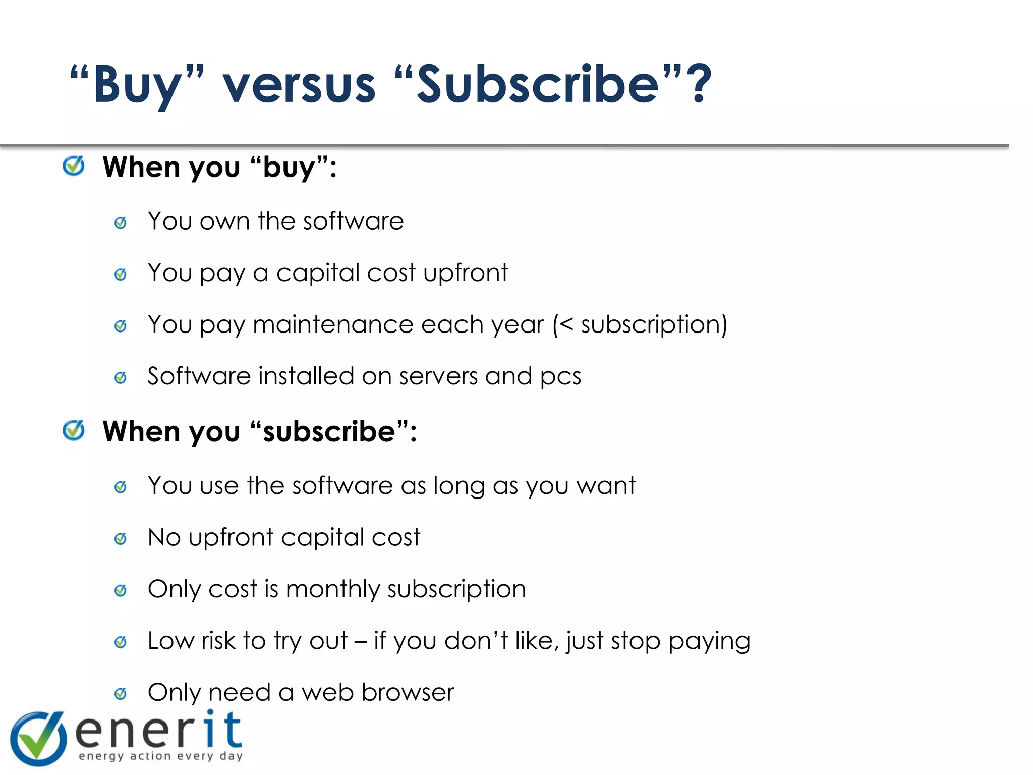 “Buy” versus “Subscribe”?
 When you “buy”:
    You own the software

    You pay a capital cost upfront

    You pay maintenance each year (< subscription)

    Software installed on servers and pcs

 When you “subscribe”:
    You use the software as long as you want

    No upfront capital cost

    Only cost is monthly subscription

    Low risk to try out – if you don’t like, just stop paying

    Only need a web browser
 