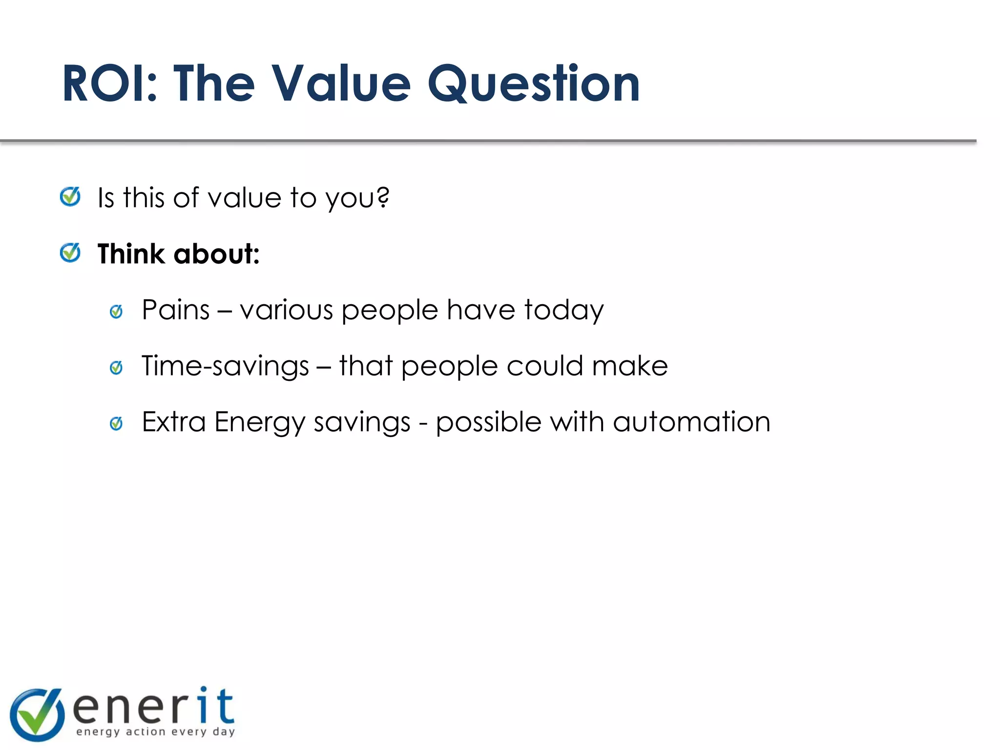 ROI: The Value Question

 Is this of value to you?

 Think about:

    Pains – various people have today

    Time-savings – that people could make

    Extra Energy savings - possible with automation
 