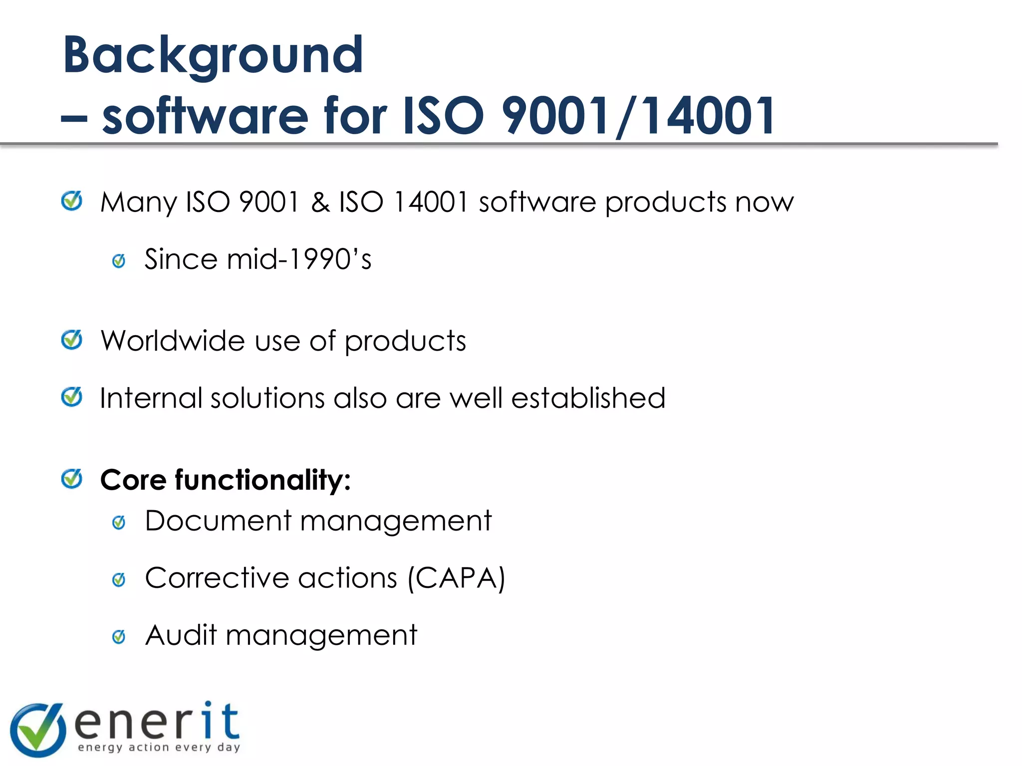 Background
– software for ISO 9001/14001
 Many ISO 9001 & ISO 14001 software products now

    Since mid-1990’s

 Worldwide use of products

 Internal solutions also are well established

 Core functionality:
   Document management

    Corrective actions (CAPA)

    Audit management
 
