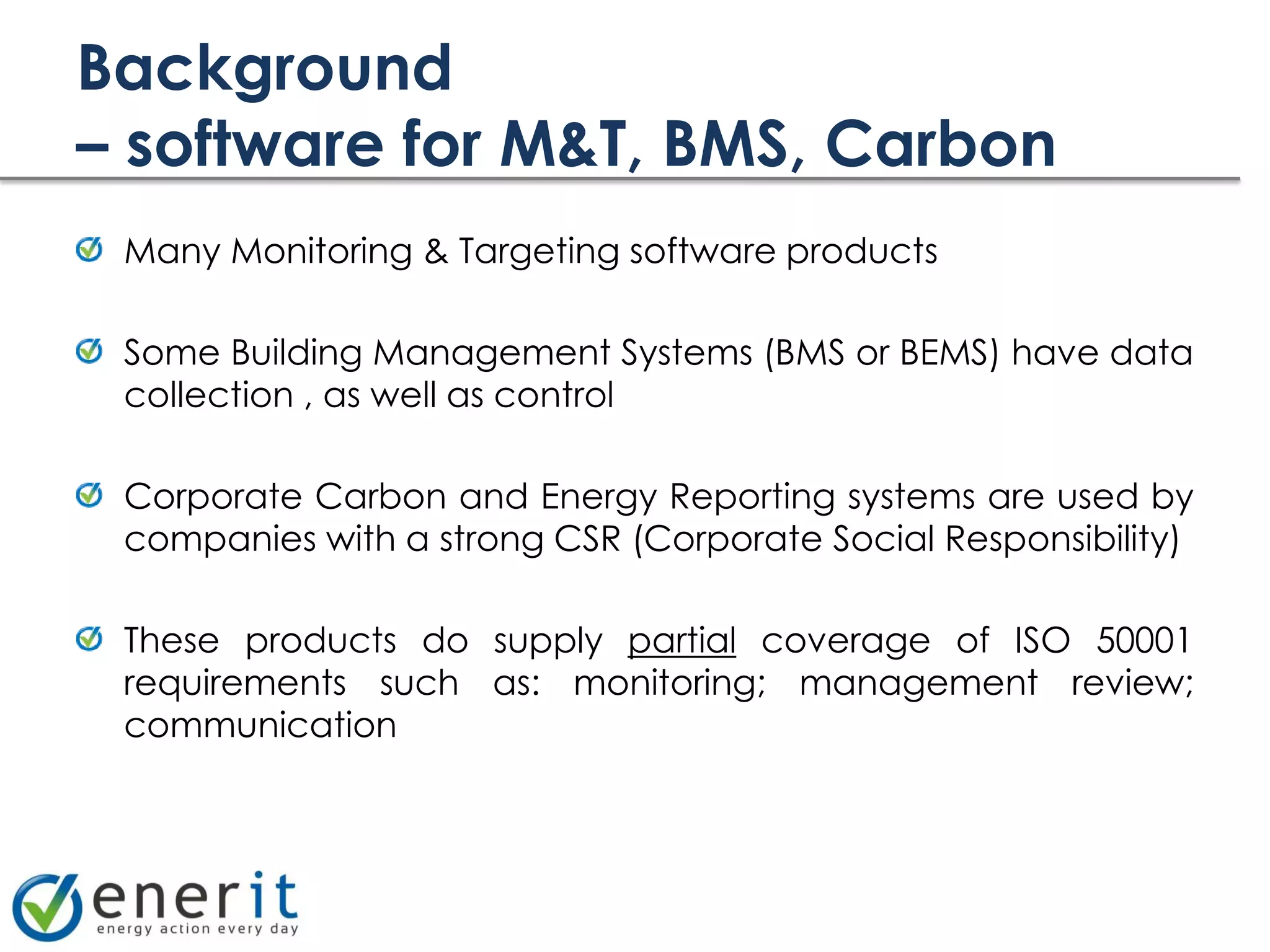 Background
– software for M&T, BMS, Carbon
 Many Monitoring & Targeting software products

 Some Building Management Systems (BMS or BEMS) have data
 collection , as well as control

 Corporate Carbon and Energy Reporting systems are used by
 companies with a strong CSR (Corporate Social Responsibility)

 These products do supply partial coverage of ISO 50001
 requirements such as: monitoring; management review;
 communication
 