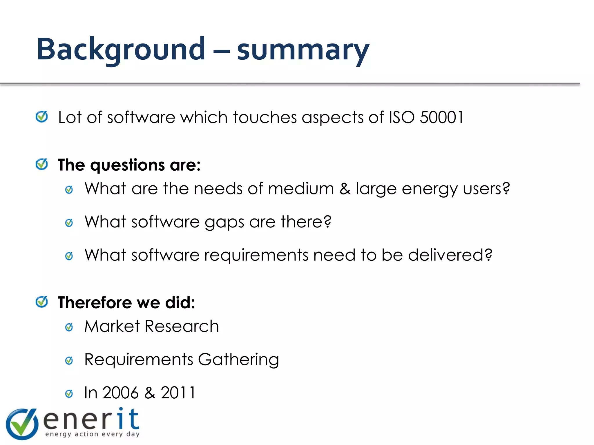 Background – summary
 Lot of software which touches aspects of ISO 50001

 The questions are:
    What are the needs of medium & large energy users?

    What software gaps are there?

    What software requirements need to be delivered?

 Therefore we did:
    Market Research

    Requirements Gathering

    In 2006 & 2011
 