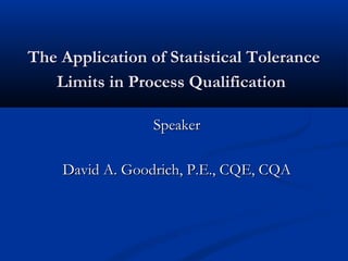 The Application of Statistical ToleranceThe Application of Statistical Tolerance
Limits in Process QualificationLimits in Process Qualification
SpeakerSpeaker
David A. Goodrich, P.E., CQE, CQADavid A. Goodrich, P.E., CQE, CQA
 