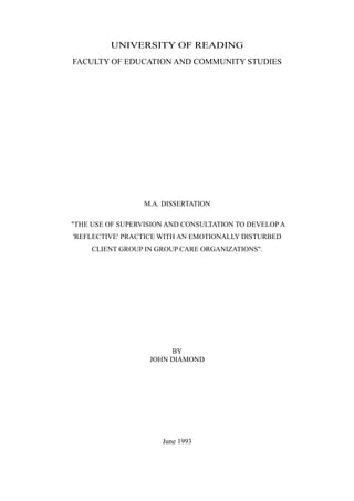 UNIVERSITY OF READING
FACULTY OF EDUCATION AND COMMUNITY STUDIES




                  M.A. DISSERTATION

"THE USE OF SUPERVISION AND CONSULTATION TO DEVELOP A
'REFLECTIVE' PRACTICE WITH AN EMOTIONALLY DISTURBED
     CLIENT GROUP IN GROUP CARE ORGANIZATIONS".




                        BY
                   JOHN DIAMOND




                      June 1993
 