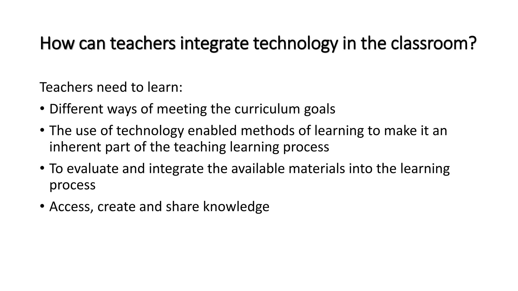How can teachers integrate technology in the classroom?
Teachers need to learn:
• Different ways of meeting the curriculum goals
• The use of technology enabled methods of learning to make it an
inherent part of the teaching learning process
• To evaluate and integrate the available materials into the learning
process
• Access, create and share knowledge
 