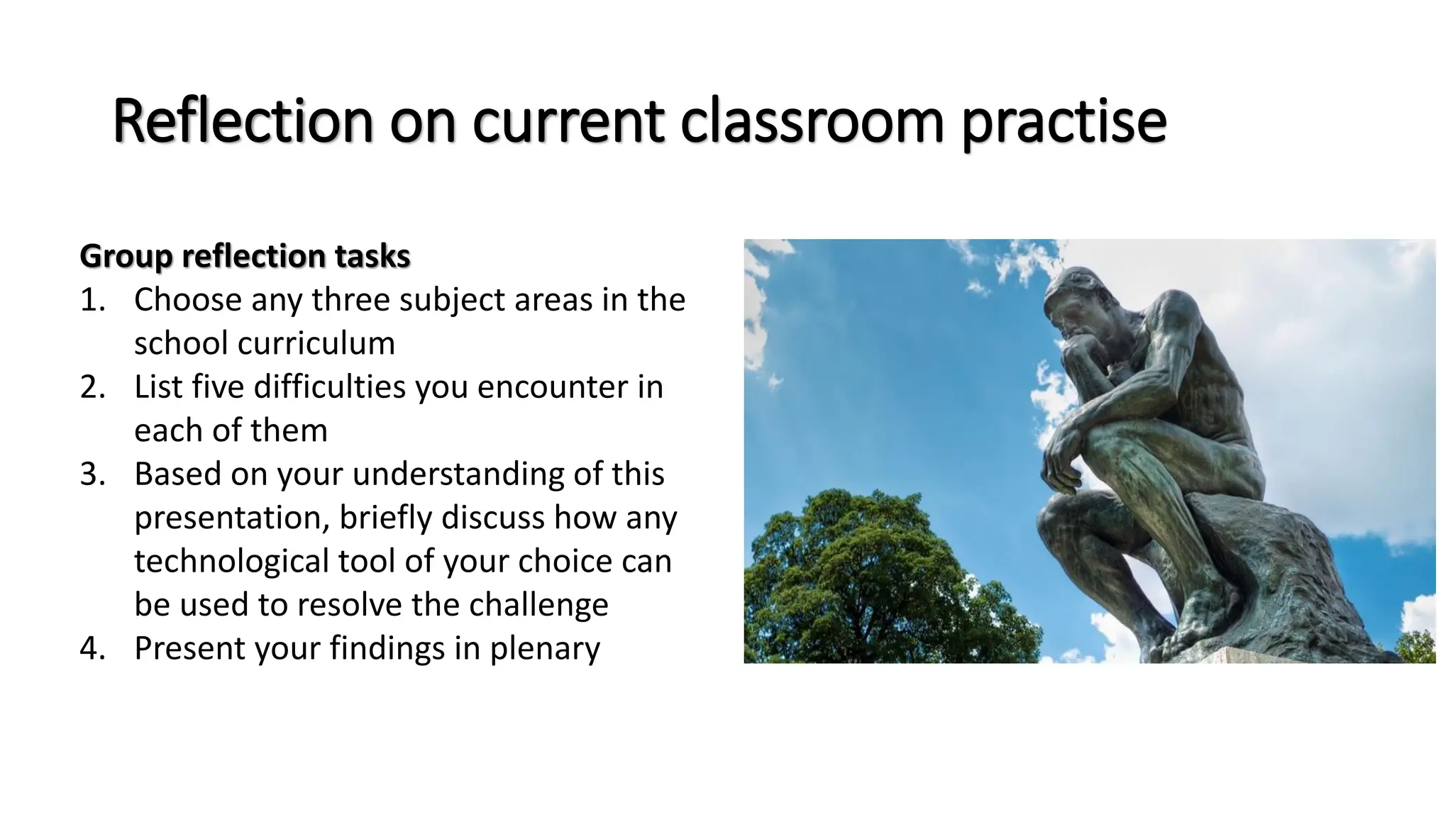 Reflection on current classroom practise
Group reflection tasks
1. Choose any three subject areas in the
school curriculum
2. List five difficulties you encounter in
each of them
3. Based on your understanding of this
presentation, briefly discuss how any
technological tool of your choice can
be used to resolve the challenge
4. Present your findings in plenary
 