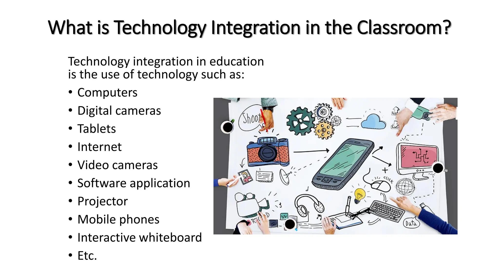 What is Technology Integration in the Classroom?
Technology integration in education
is the use of technology such as:
• Computers
• Digital cameras
• Tablets
• Internet
• Video cameras
• Software application
• Projector
• Mobile phones
• Interactive whiteboard
• Etc.
 