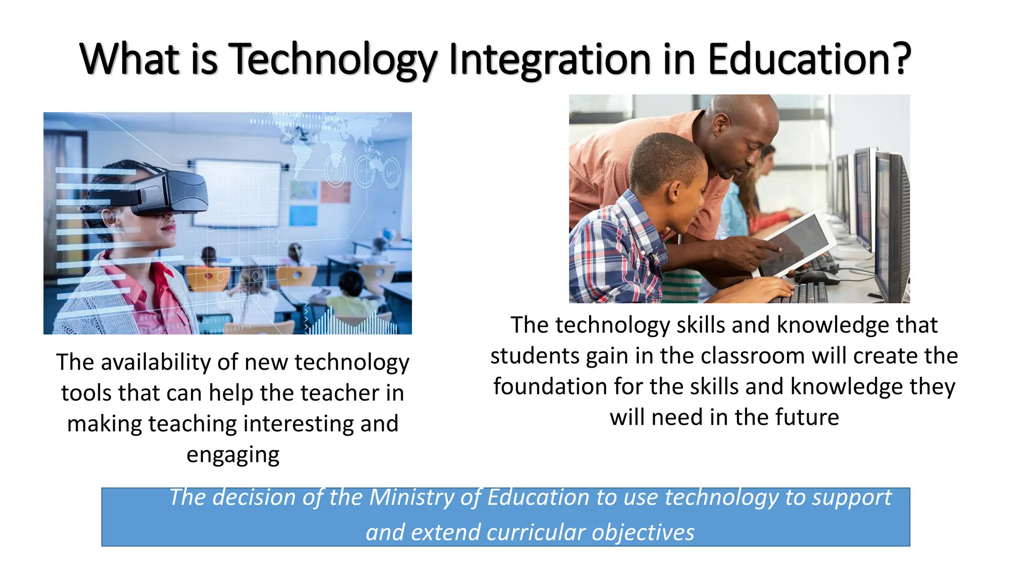 What is Technology Integration in Education?
The decision of the Ministry of Education to use technology to support
and extend curricular objectives
The availability of new technology
tools that can help the teacher in
making teaching interesting and
engaging
The technology skills and knowledge that
students gain in the classroom will create the
foundation for the skills and knowledge they
will need in the future
 