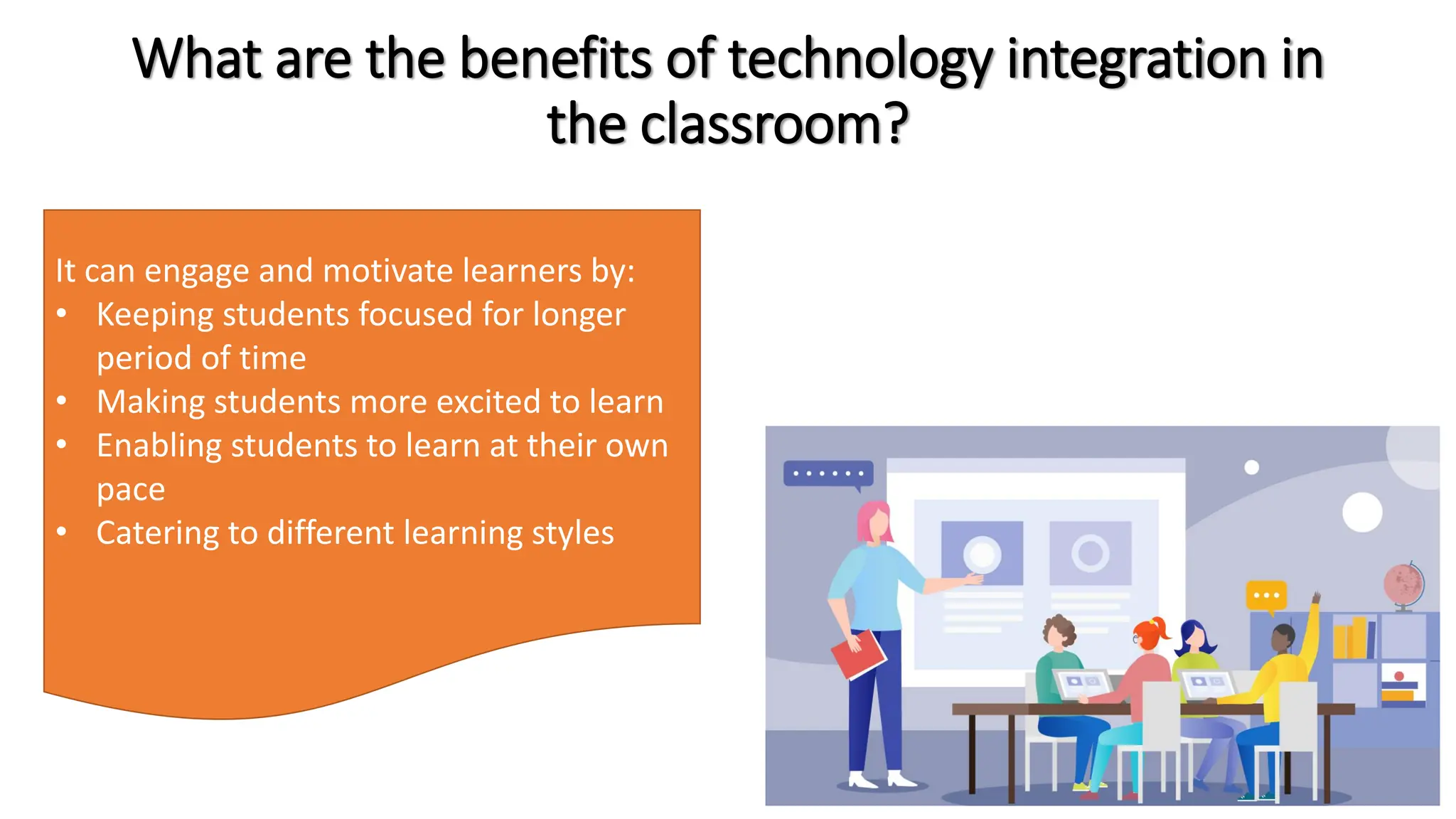 What are the benefits of technology integration in
the classroom?
It can engage and motivate learners by:
• Keeping students focused for longer
period of time
• Making students more excited to learn
• Enabling students to learn at their own
pace
• Catering to different learning styles
 