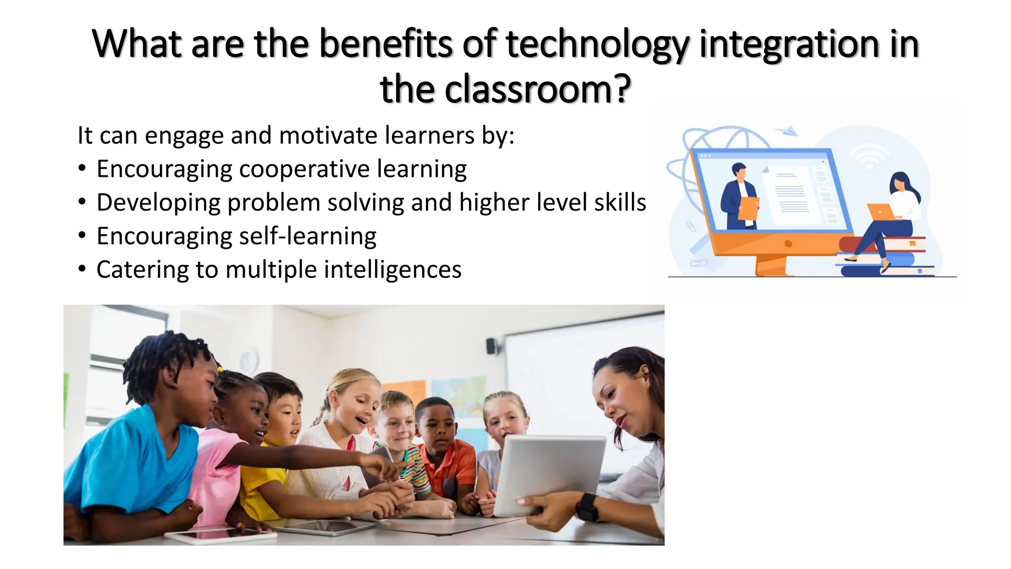 What are the benefits of technology integration in
the classroom?
It can engage and motivate learners by:
• Encouraging cooperative learning
• Developing problem solving and higher level skills
• Encouraging self-learning
• Catering to multiple intelligences
 