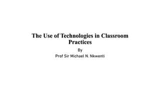 The Use of Technologies in Classroom
Practices
By
Prof Sir Michael N. Nkwenti
 