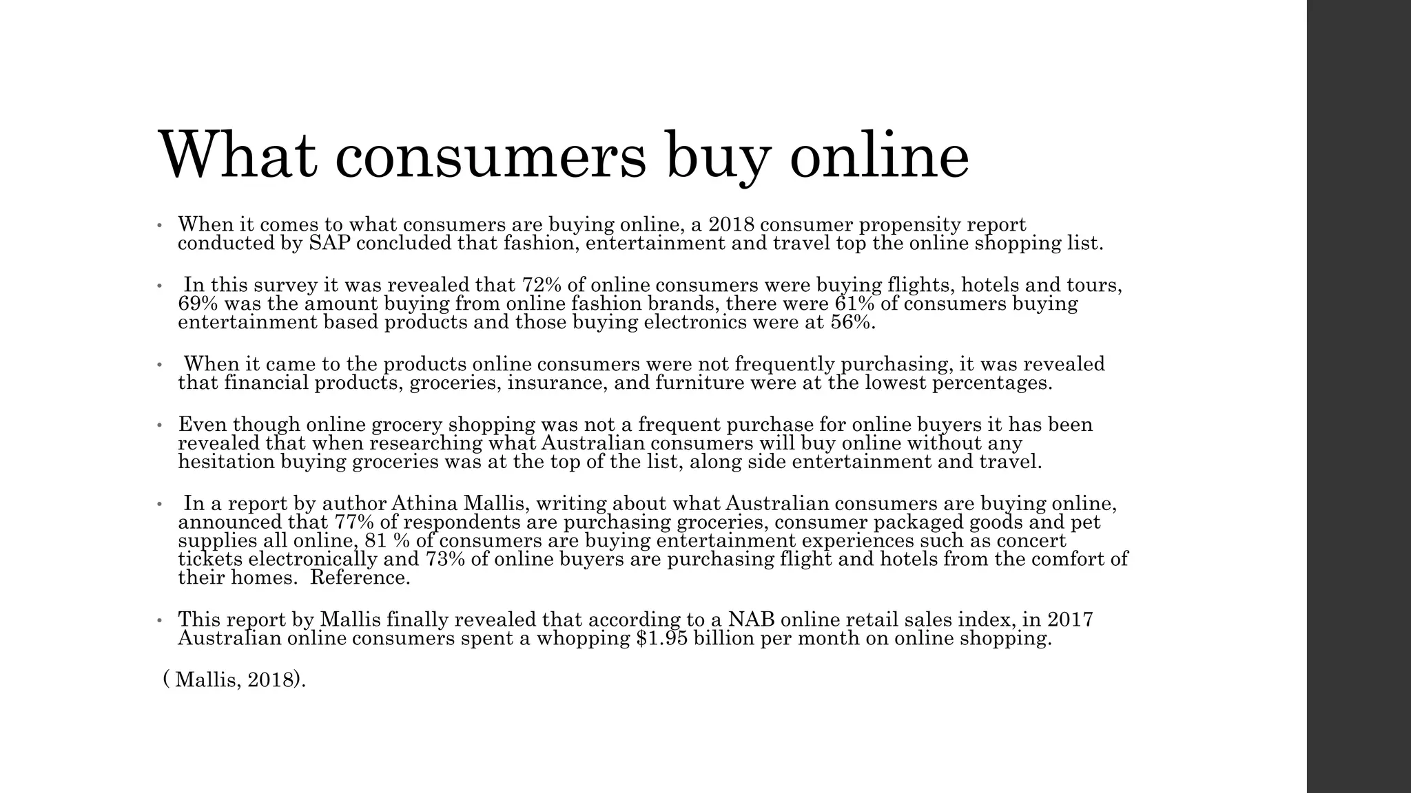 What consumers buy online
• When it comes to what consumers are buying online, a 2018 consumer propensity report
conducted by SAP concluded that fashion, entertainment and travel top the online shopping list.
• In this survey it was revealed that 72% of online consumers were buying flights, hotels and tours,
69% was the amount buying from online fashion brands, there were 61% of consumers buying
entertainment based products and those buying electronics were at 56%.
• When it came to the products online consumers were not frequently purchasing, it was revealed
that financial products, groceries, insurance, and furniture were at the lowest percentages.
• Even though online grocery shopping was not a frequent purchase for online buyers it has been
revealed that when researching what Australian consumers will buy online without any
hesitation buying groceries was at the top of the list, along side entertainment and travel.
• In a report by author Athina Mallis, writing about what Australian consumers are buying online,
announced that 77% of respondents are purchasing groceries, consumer packaged goods and pet
supplies all online, 81 % of consumers are buying entertainment experiences such as concert
tickets electronically and 73% of online buyers are purchasing flight and hotels from the comfort of
their homes. Reference.
• This report by Mallis finally revealed that according to a NAB online retail sales index, in 2017
Australian online consumers spent a whopping $1.95 billion per month on online shopping.
( Mallis, 2018).
 