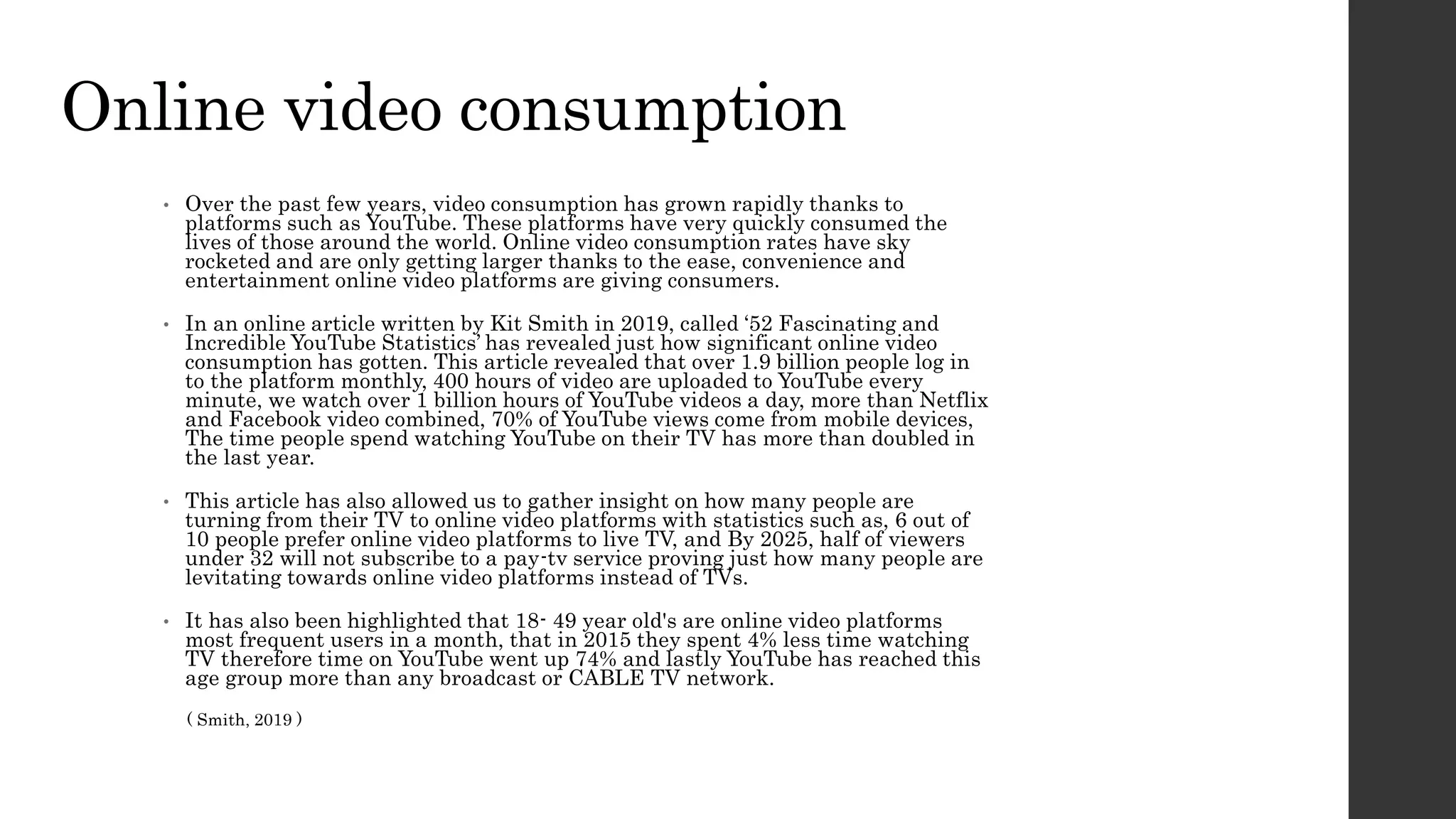 Online video consumption
• Over the past few years, video consumption has grown rapidly thanks to
platforms such as YouTube. These platforms have very quickly consumed the
lives of those around the world. Online video consumption rates have sky
rocketed and are only getting larger thanks to the ease, convenience and
entertainment online video platforms are giving consumers.
• In an online article written by Kit Smith in 2019, called ‘52 Fascinating and
Incredible YouTube Statistics’ has revealed just how significant online video
consumption has gotten. This article revealed that over 1.9 billion people log in
to the platform monthly, 400 hours of video are uploaded to YouTube every
minute, we watch over 1 billion hours of YouTube videos a day, more than Netflix
and Facebook video combined, 70% of YouTube views come from mobile devices,
The time people spend watching YouTube on their TV has more than doubled in
the last year.
• This article has also allowed us to gather insight on how many people are
turning from their TV to online video platforms with statistics such as, 6 out of
10 people prefer online video platforms to live TV, and By 2025, half of viewers
under 32 will not subscribe to a pay-tv service proving just how many people are
levitating towards online video platforms instead of TVs.
• It has also been highlighted that 18- 49 year old's are online video platforms
most frequent users in a month, that in 2015 they spent 4% less time watching
TV therefore time on YouTube went up 74% and lastly YouTube has reached this
age group more than any broadcast or CABLE TV network.
( Smith, 2019 )
 