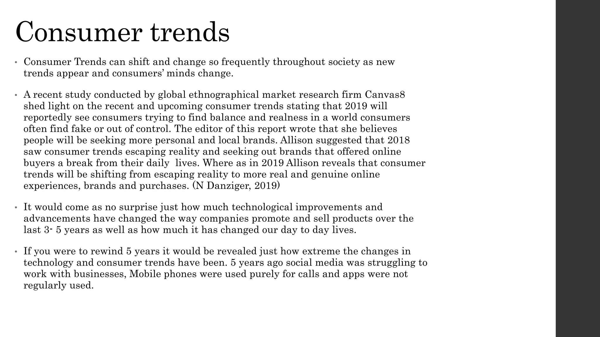 Consumer trends
• Consumer Trends can shift and change so frequently throughout society as new
trends appear and consumers’ minds change.
• A recent study conducted by global ethnographical market research firm Canvas8
shed light on the recent and upcoming consumer trends stating that 2019 will
reportedly see consumers trying to find balance and realness in a world consumers
often find fake or out of control. The editor of this report wrote that she believes
people will be seeking more personal and local brands. Allison suggested that 2018
saw consumer trends escaping reality and seeking out brands that offered online
buyers a break from their daily lives. Where as in 2019 Allison reveals that consumer
trends will be shifting from escaping reality to more real and genuine online
experiences, brands and purchases. (N Danziger, 2019)
• It would come as no surprise just how much technological improvements and
advancements have changed the way companies promote and sell products over the
last 3- 5 years as well as how much it has changed our day to day lives.
• If you were to rewind 5 years it would be revealed just how extreme the changes in
technology and consumer trends have been. 5 years ago social media was struggling to
work with businesses, Mobile phones were used purely for calls and apps were not
regularly used.
 