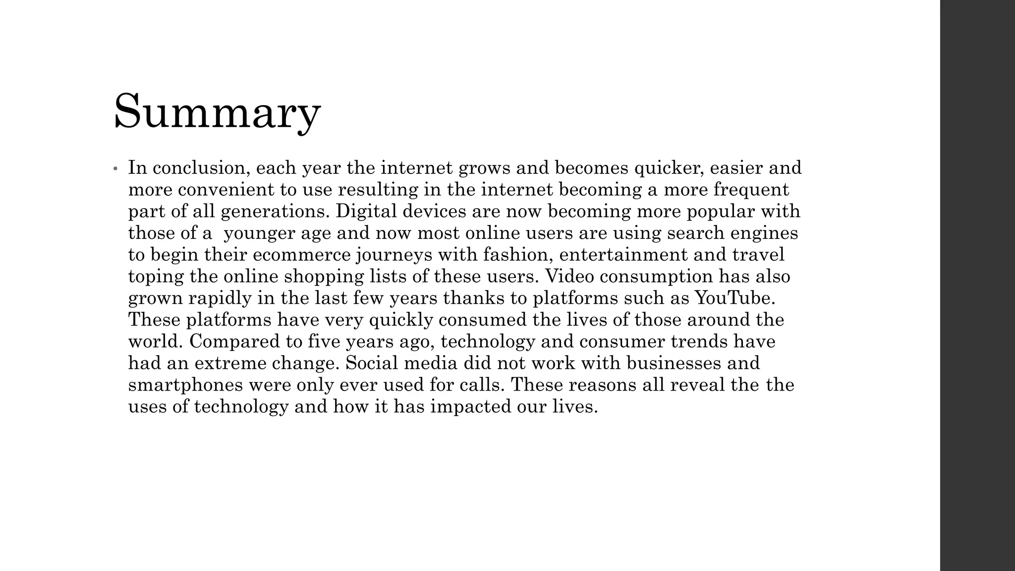 Summary
• In conclusion, each year the internet grows and becomes quicker, easier and
more convenient to use resulting in the internet becoming a more frequent
part of all generations. Digital devices are now becoming more popular with
those of a younger age and now most online users are using search engines
to begin their ecommerce journeys with fashion, entertainment and travel
toping the online shopping lists of these users. Video consumption has also
grown rapidly in the last few years thanks to platforms such as YouTube.
These platforms have very quickly consumed the lives of those around the
world. Compared to five years ago, technology and consumer trends have
had an extreme change. Social media did not work with businesses and
smartphones were only ever used for calls. These reasons all reveal the the
uses of technology and how it has impacted our lives.
 