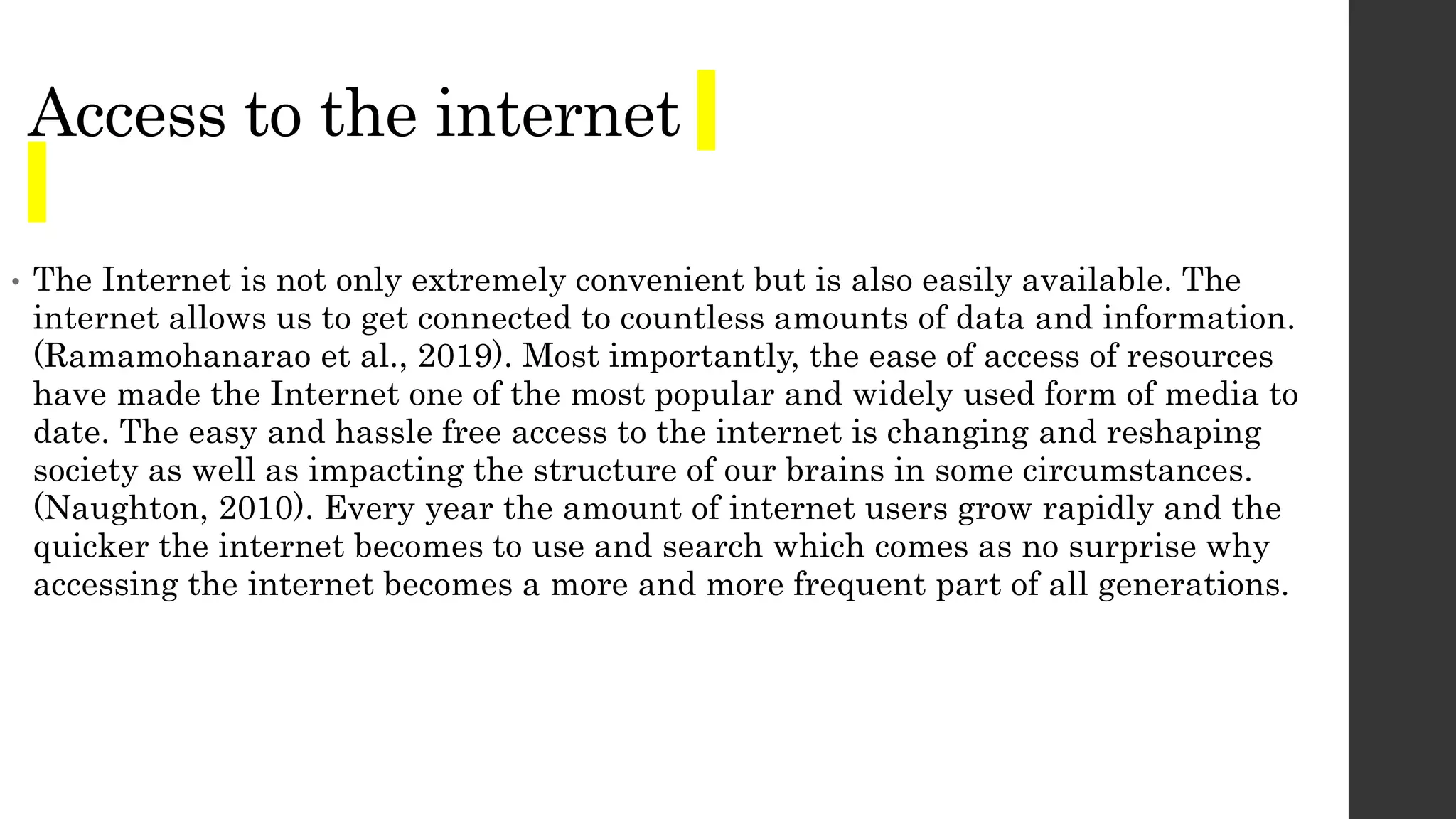 Access to the internet
• The Internet is not only extremely convenient but is also easily available. The
internet allows us to get connected to countless amounts of data and information.
(Ramamohanarao et al., 2019). Most importantly, the ease of access of resources
have made the Internet one of the most popular and widely used form of media to
date. The easy and hassle free access to the internet is changing and reshaping
society as well as impacting the structure of our brains in some circumstances.
(Naughton, 2010). Every year the amount of internet users grow rapidly and the
quicker the internet becomes to use and search which comes as no surprise why
accessing the internet becomes a more and more frequent part of all generations.
 
