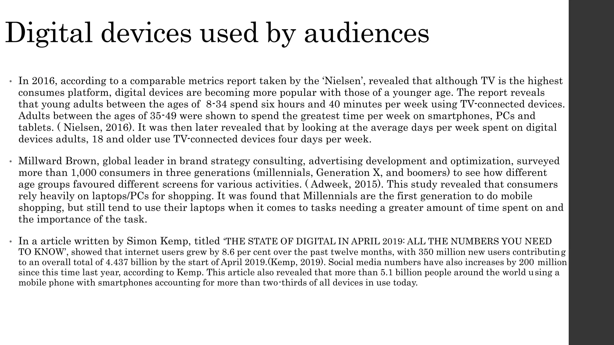 Digital devices used by audiences
• In 2016, according to a comparable metrics report taken by the ‘Nielsen’, revealed that although TV is the highest
consumes platform, digital devices are becoming more popular with those of a younger age. The report reveals
that young adults between the ages of 8-34 spend six hours and 40 minutes per week using TV-connected devices.
Adults between the ages of 35-49 were shown to spend the greatest time per week on smartphones, PCs and
tablets. ( Nielsen, 2016). It was then later revealed that by looking at the average days per week spent on digital
devices adults, 18 and older use TV-connected devices four days per week.
• Millward Brown, global leader in brand strategy consulting, advertising development and optimization, surveyed
more than 1,000 consumers in three generations (millennials, Generation X, and boomers) to see how different
age groups favoured different screens for various activities. ( Adweek, 2015). This study revealed that consumers
rely heavily on laptops/PCs for shopping. It was found that Millennials are the first generation to do mobile
shopping, but still tend to use their laptops when it comes to tasks needing a greater amount of time spent on and
the importance of the task.
• In a article written by Simon Kemp, titled ‘THE STATE OF DIGITAL IN APRIL 2019: ALL THE NUMBERS YOU NEED
TO KNOW’, showed that internet users grew by 8.6 per cent over the past twelve months, with 350 million new users contributing
to an overall total of 4.437 billion by the start of April 2019.(Kemp, 2019). Social media numbers have also increases by 200 million
since this time last year, according to Kemp. This article also revealed that more than 5.1 billion people around the world using a
mobile phone with smartphones accounting for more than two-thirds of all devices in use today.
 