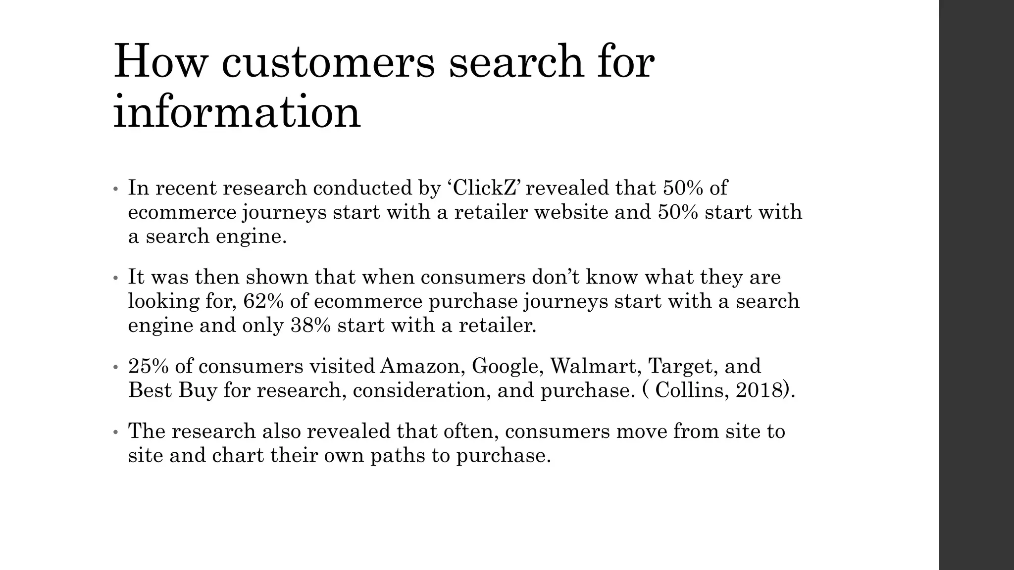 How customers search for
information
• In recent research conducted by ‘ClickZ’ revealed that 50% of
ecommerce journeys start with a retailer website and 50% start with
a search engine.
• It was then shown that when consumers don’t know what they are
looking for, 62% of ecommerce purchase journeys start with a search
engine and only 38% start with a retailer.
• 25% of consumers visited Amazon, Google, Walmart, Target, and
Best Buy for research, consideration, and purchase. ( Collins, 2018).
• The research also revealed that often, consumers move from site to
site and chart their own paths to purchase.
 