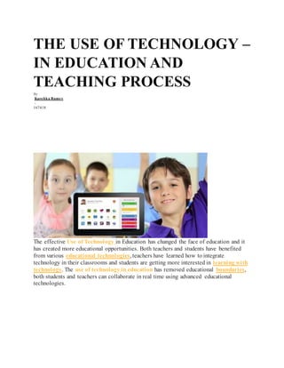 THE USE OF TECHNOLOGY –
IN EDUCATION AND
TEACHING PROCESS
By
Karehka Ramey
-
167418
The effective Use of Technology in Education has changed the face of education and it
has created more educational opportunities. Both teachers and students have benefited
from various educational technologies, teachers have learned how to integrate
technology in their classrooms and students are getting more interested in learning with
technology. The use of technology in education has removed educational boundaries,
both students and teachers can collaborate in real time using advanced educational
technologies.
 