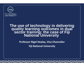  
Professor Nigel Healey, Vice Chancellor
Fiji National University
The use of technology in delivering
quality learning outcomes in dual
sector training: the case of Fiji
National University
1
 