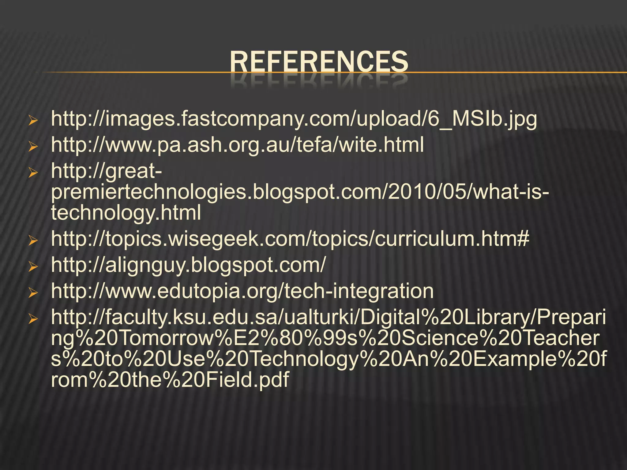 REFERENCES
   http://images.fastcompany.com/upload/6_MSIb.jpg
   http://www.pa.ash.org.au/tefa/wite.html
   http://great-
    premiertechnologies.blogspot.com/2010/05/what-is-
    technology.html
   http://topics.wisegeek.com/topics/curriculum.htm#
   http://alignguy.blogspot.com/
   http://www.edutopia.org/tech-integration
   http://faculty.ksu.edu.sa/ualturki/Digital%20Library/Prepari
    ng%20Tomorrow%E2%80%99s%20Science%20Teacher
    s%20to%20Use%20Technology%20An%20Example%20f
    rom%20the%20Field.pdf
 