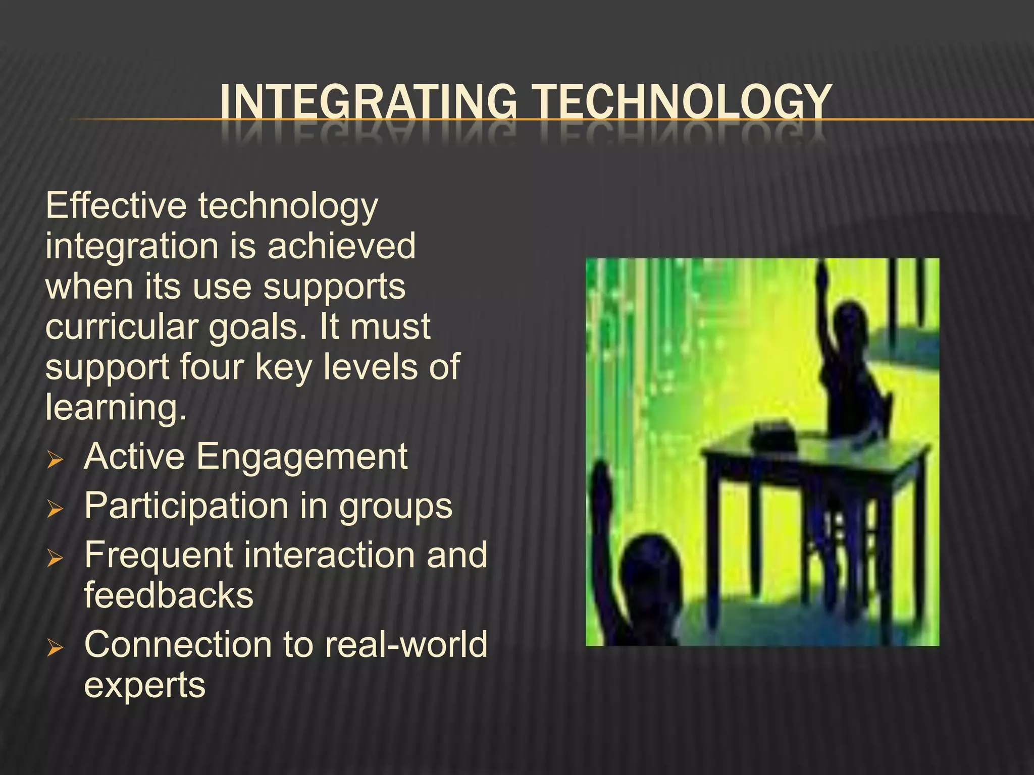 INTEGRATING TECHNOLOGY
Effective technology
integration is achieved
when its use supports
curricular goals. It must
support four key levels of
learning.
 Active Engagement
 Participation in groups
 Frequent interaction and
   feedbacks
 Connection to real-world
   experts
 