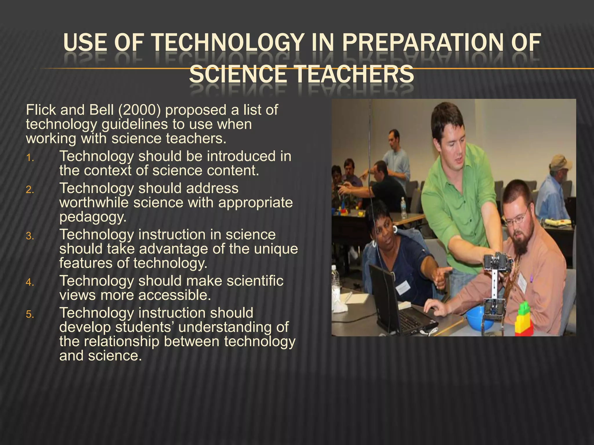 USE OF TECHNOLOGY IN PREPARATION OF
               SCIENCE TEACHERS
Flick and Bell (2000) proposed a list of
technology guidelines to use when
working with science teachers.
1.    Technology should be introduced in
      the context of science content.
2.    Technology should address
      worthwhile science with appropriate
      pedagogy.
3.    Technology instruction in science
      should take advantage of the unique
      features of technology.
4.    Technology should make scientific
      views more accessible.
5.    Technology instruction should
      develop students’ understanding of
      the relationship between technology
      and science.
 