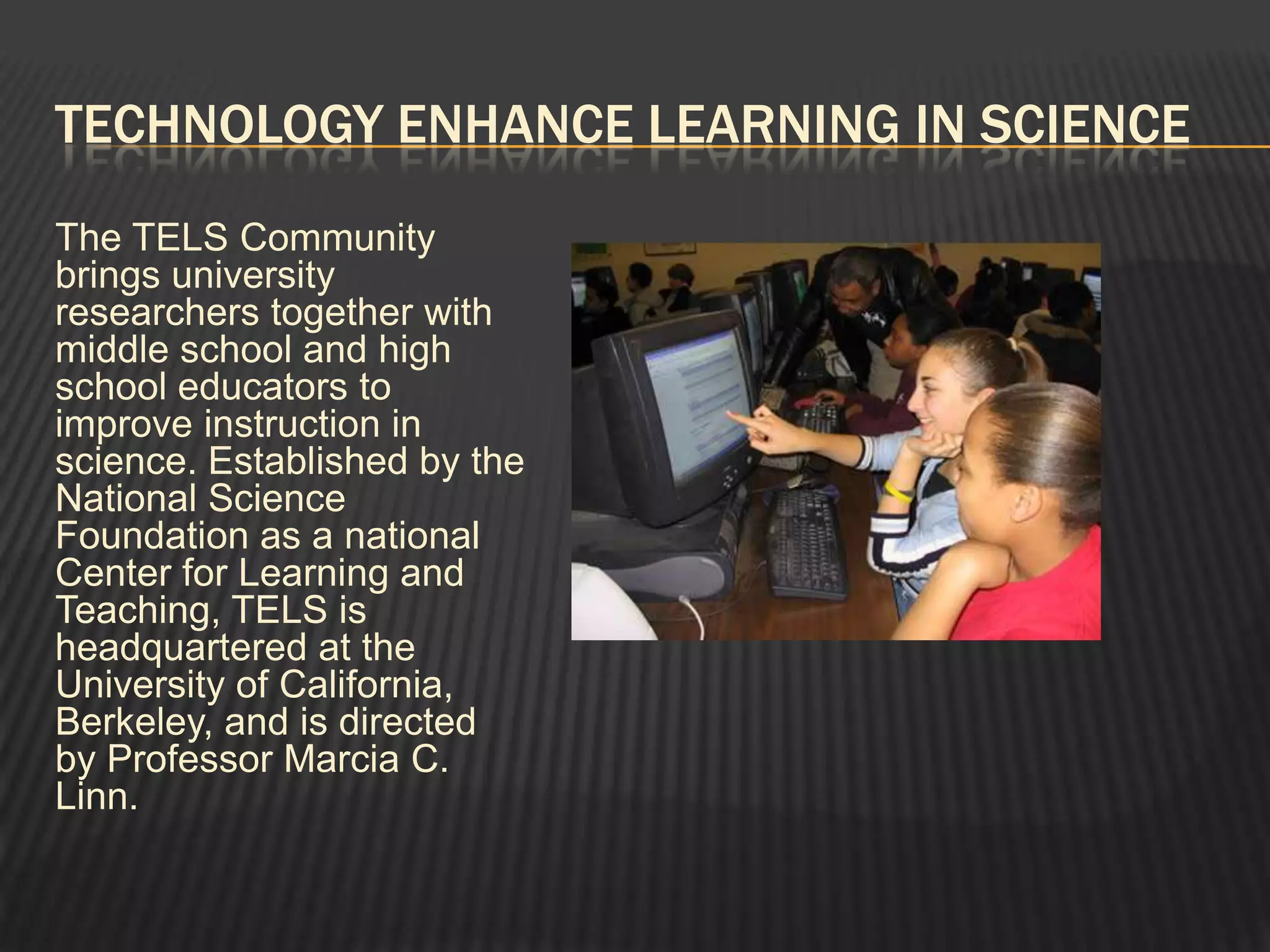 TECHNOLOGY ENHANCE LEARNING IN SCIENCE
The TELS Community
brings university
researchers together with
middle school and high
school educators to
improve instruction in
science. Established by the
National Science
Foundation as a national
Center for Learning and
Teaching, TELS is
headquartered at the
University of California,
Berkeley, and is directed
by Professor Marcia C.
Linn.
 