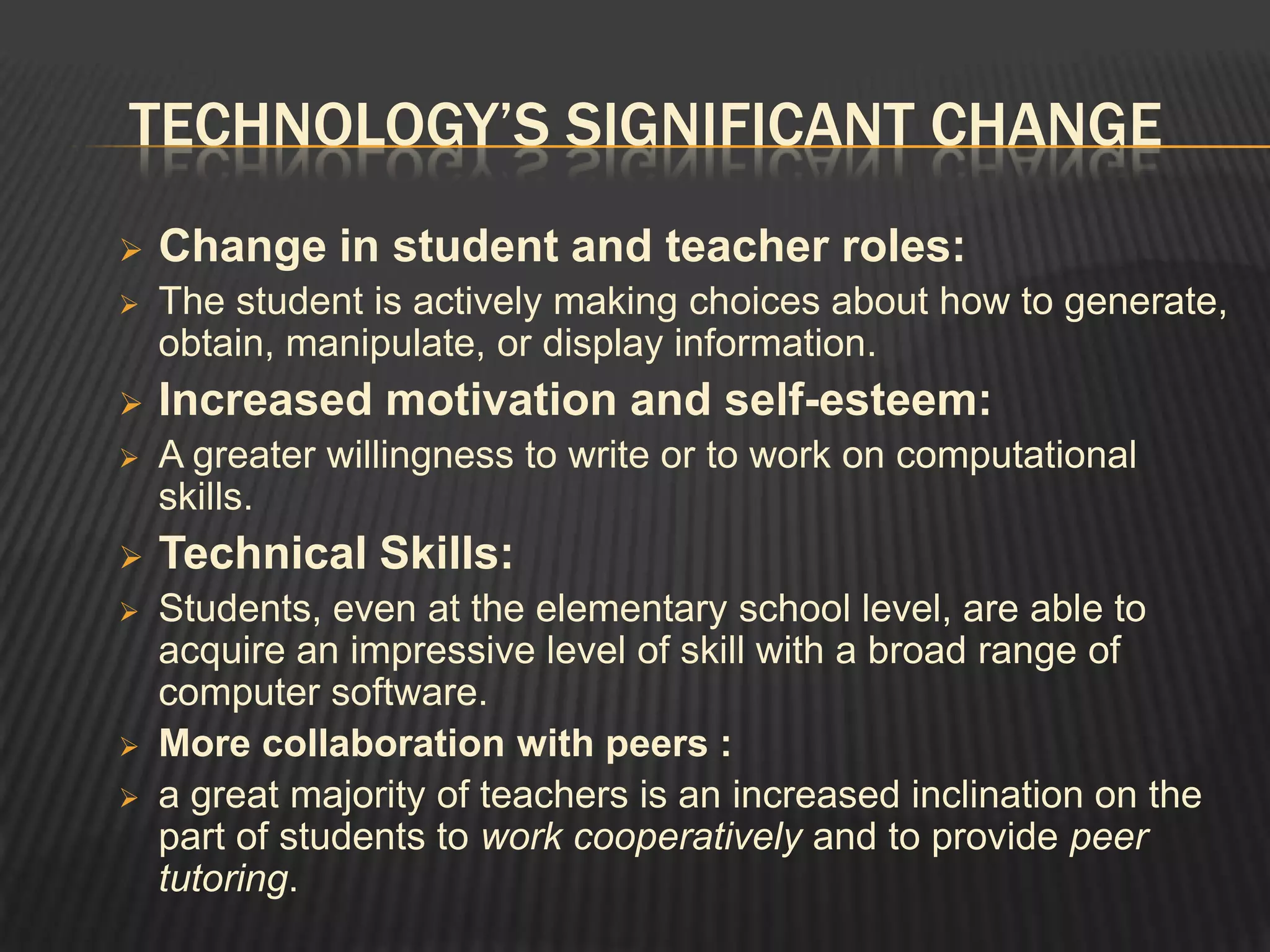 TECHNOLOGY’S SIGNIFICANT CHANGE
   Change in student and teacher roles:
   The student is actively making choices about how to generate,
    obtain, manipulate, or display information.
   Increased motivation and self-esteem:
   A greater willingness to write or to work on computational
    skills.
   Technical Skills:
   Students, even at the elementary school level, are able to
    acquire an impressive level of skill with a broad range of
    computer software.
   More collaboration with peers :
   a great majority of teachers is an increased inclination on the
    part of students to work cooperatively and to provide peer
    tutoring.
 