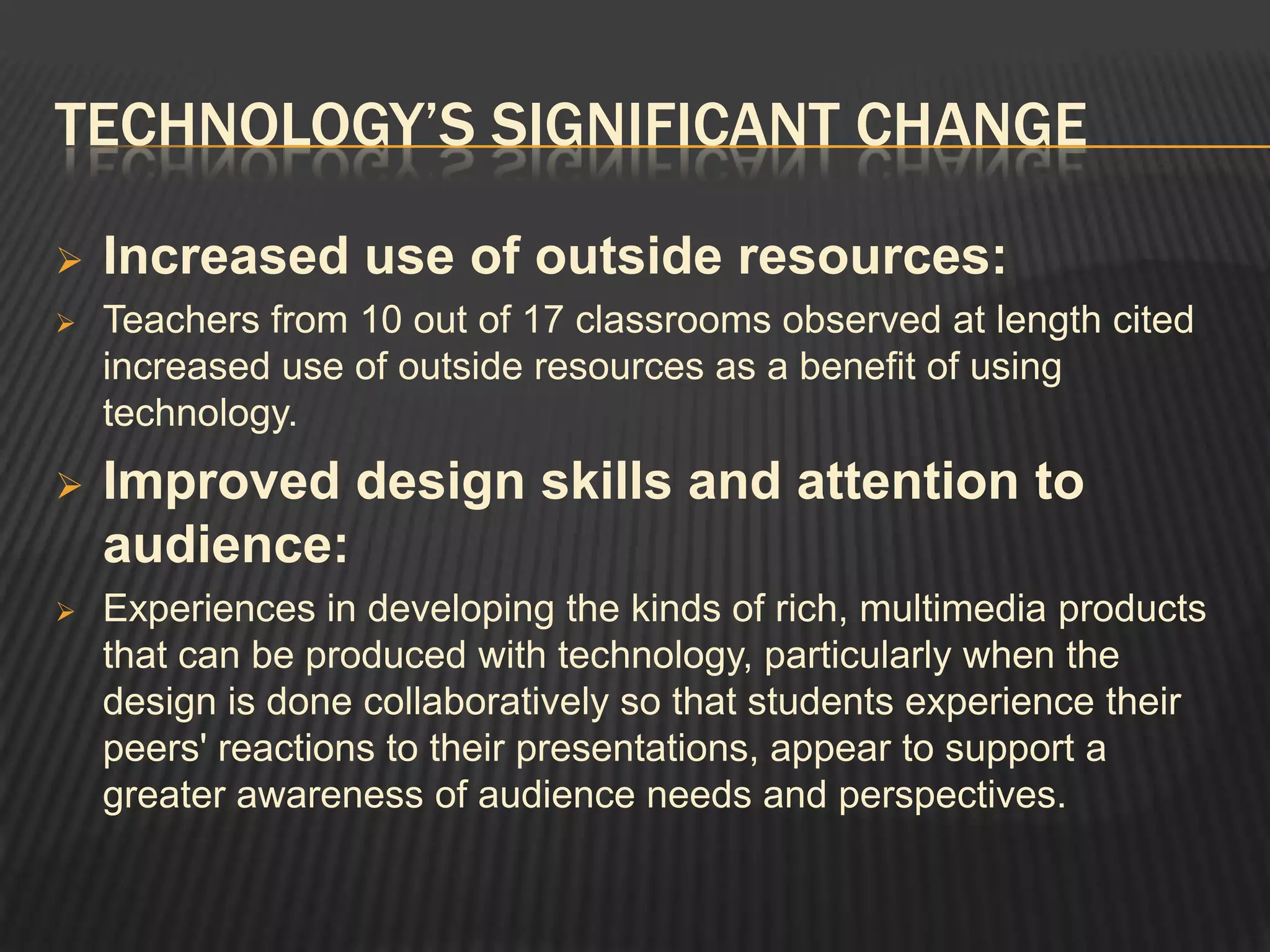 TECHNOLOGY’S SIGNIFICANT CHANGE

   Increased use of outside resources:
   Teachers from 10 out of 17 classrooms observed at length cited
    increased use of outside resources as a benefit of using
    technology.
   Improved design skills and attention to
    audience:
   Experiences in developing the kinds of rich, multimedia products
    that can be produced with technology, particularly when the
    design is done collaboratively so that students experience their
    peers' reactions to their presentations, appear to support a
    greater awareness of audience needs and perspectives.
 