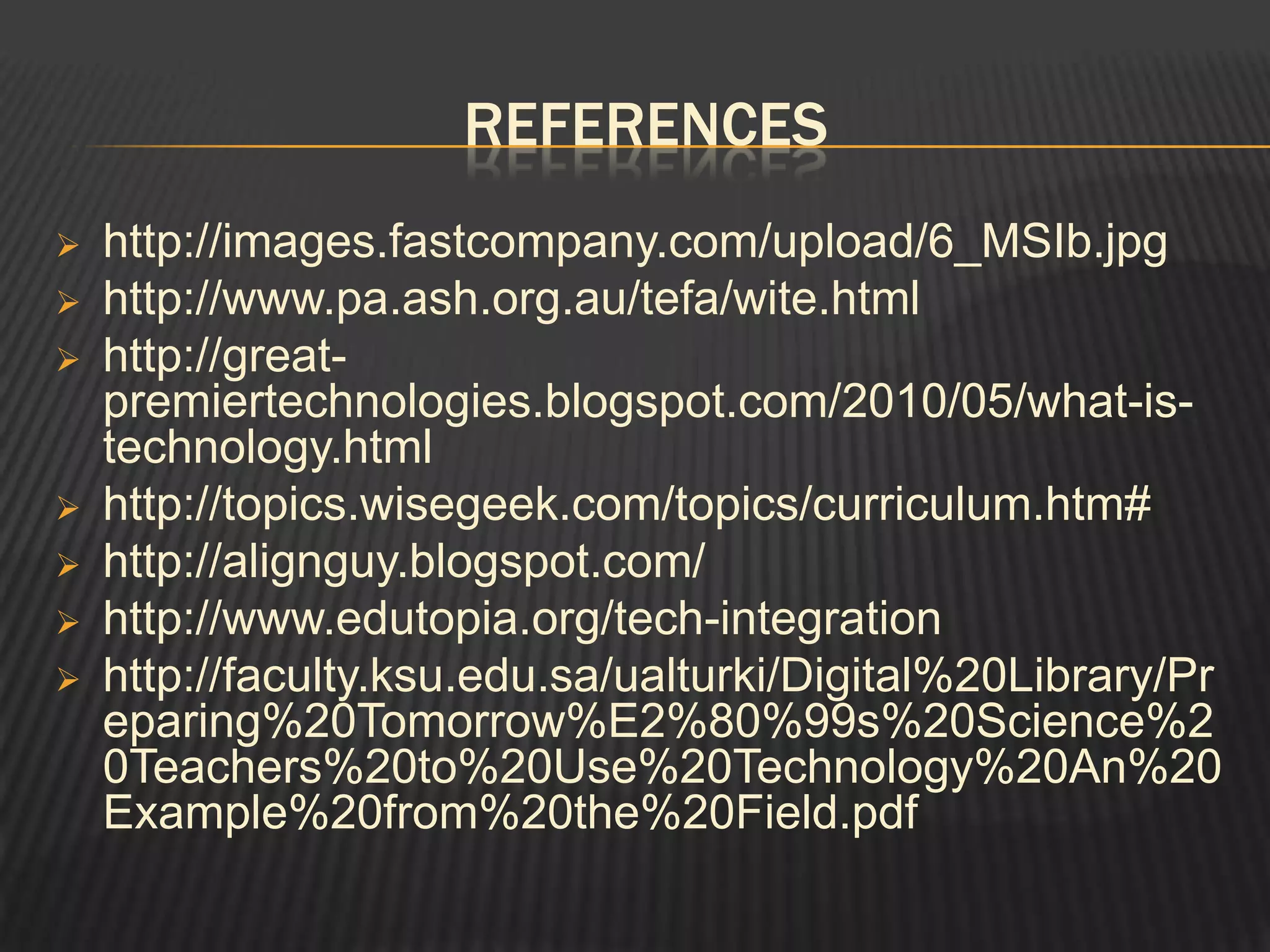 REFERENCES
   http://images.fastcompany.com/upload/6_MSIb.jpg
   http://www.pa.ash.org.au/tefa/wite.html
   http://great-
    premiertechnologies.blogspot.com/2010/05/what-is-
    technology.html
   http://topics.wisegeek.com/topics/curriculum.htm#
   http://alignguy.blogspot.com/
   http://www.edutopia.org/tech-integration
   http://faculty.ksu.edu.sa/ualturki/Digital%20Library/Pr
    eparing%20Tomorrow%E2%80%99s%20Science%2
    0Teachers%20to%20Use%20Technology%20An%20
    Example%20from%20the%20Field.pdf
 