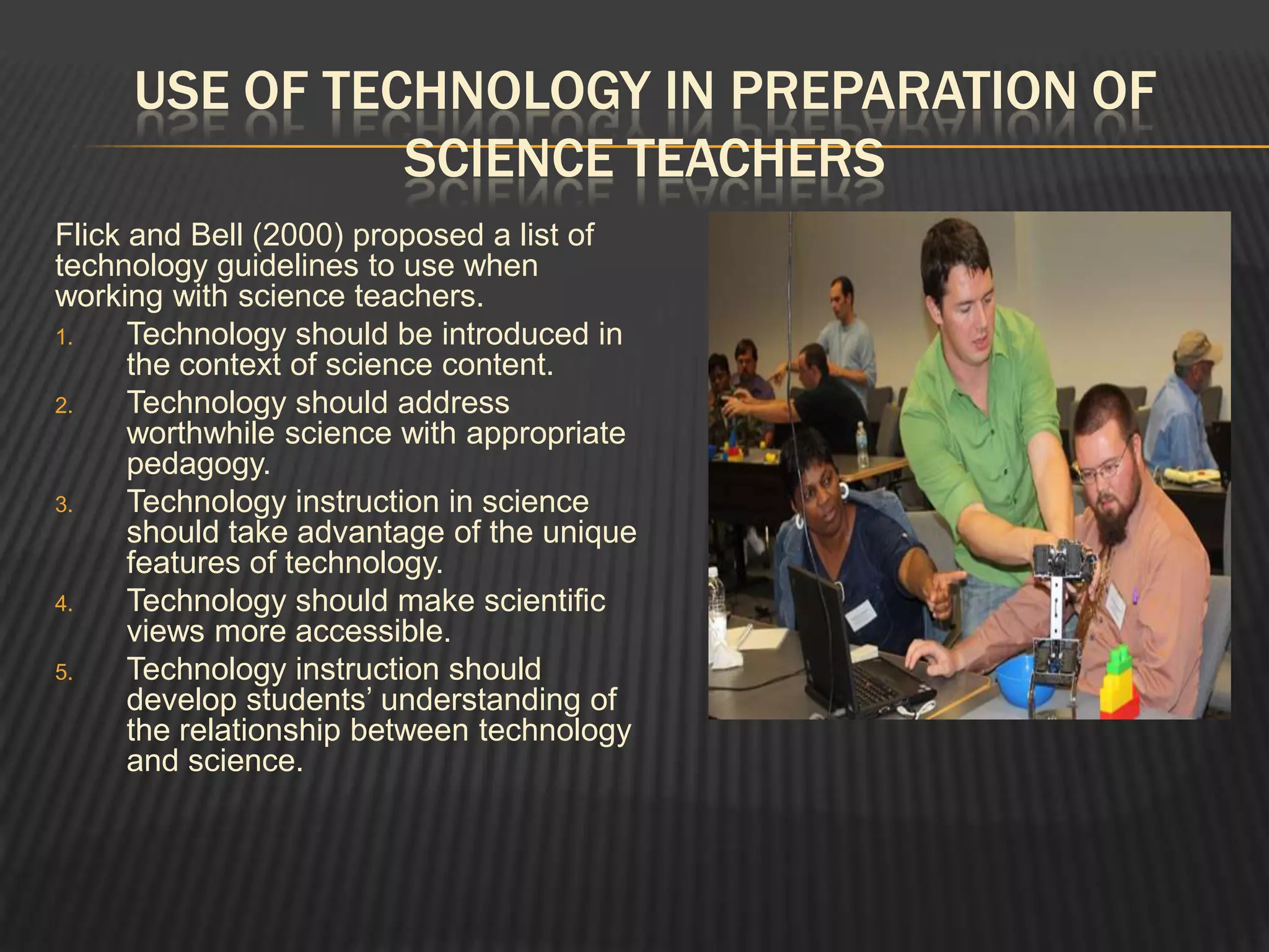 USE OF TECHNOLOGY IN PREPARATION OF
               SCIENCE TEACHERS
Flick and Bell (2000) proposed a list of
technology guidelines to use when
working with science teachers.
1.    Technology should be introduced in
      the context of science content.
2.    Technology should address
      worthwhile science with appropriate
      pedagogy.
3.    Technology instruction in science
      should take advantage of the unique
      features of technology.
4.    Technology should make scientific
      views more accessible.
5.    Technology instruction should
      develop students’ understanding of
      the relationship between technology
      and science.
 