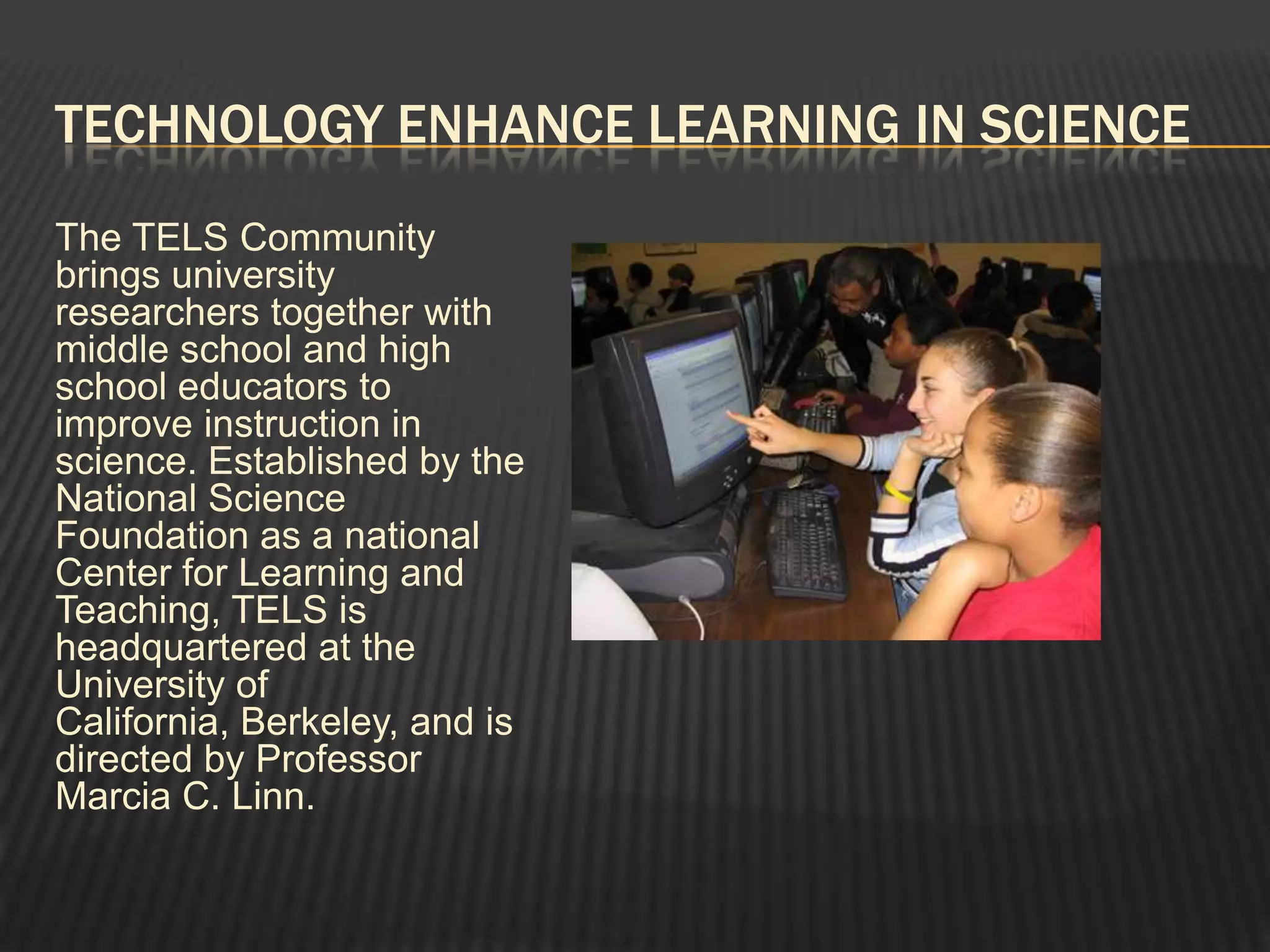 TECHNOLOGY ENHANCE LEARNING IN SCIENCE
The TELS Community
brings university
researchers together with
middle school and high
school educators to
improve instruction in
science. Established by the
National Science
Foundation as a national
Center for Learning and
Teaching, TELS is
headquartered at the
University of
California, Berkeley, and is
directed by Professor
Marcia C. Linn.
 